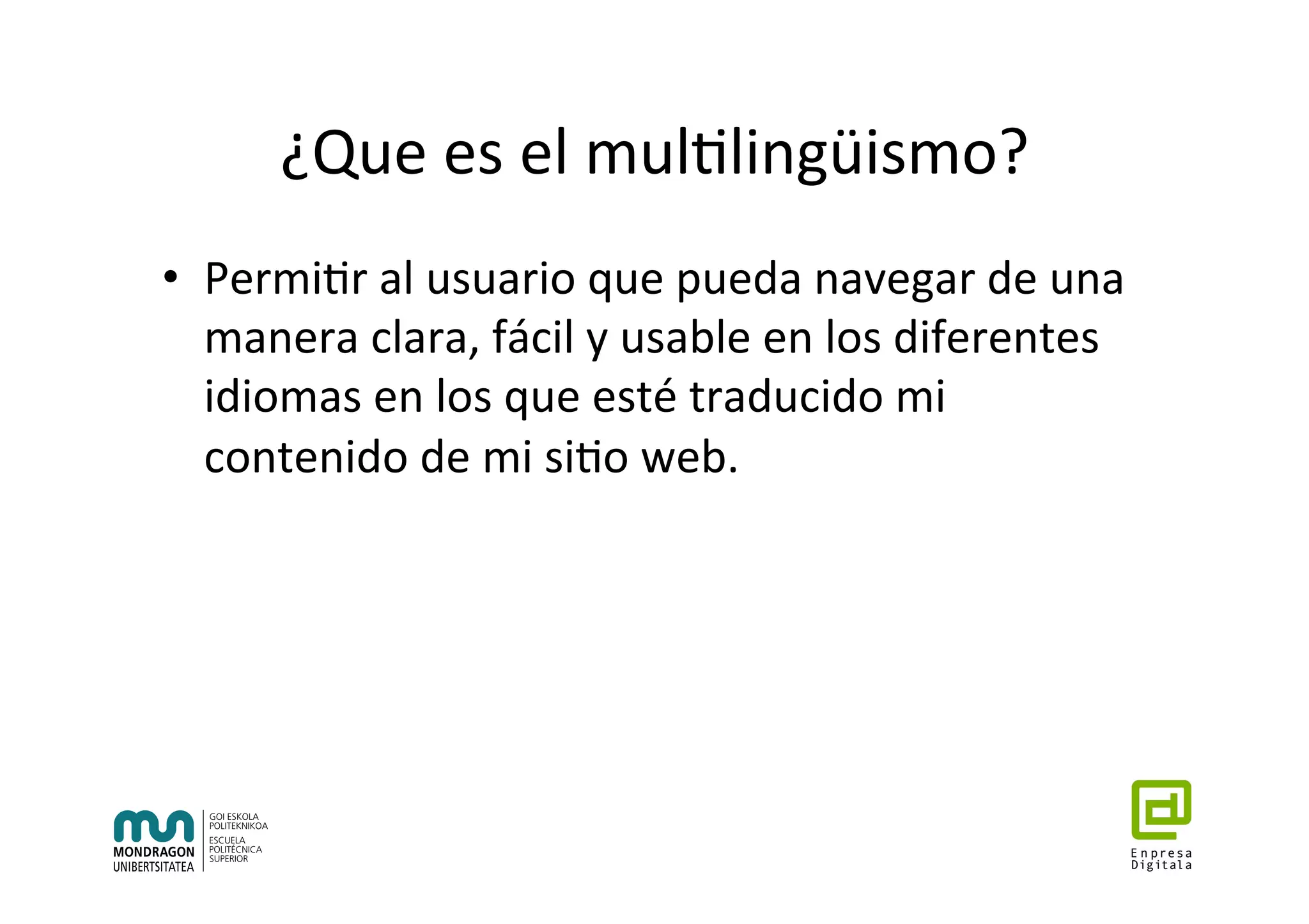 ¿Que	es	el	mul7lingüismo?	
•  Permi7r	al	usuario	que	pueda	navegar	de	una	
manera	clara,	fácil	y	usable	en	los	diferentes	
idiomas	en	los	que	esté	traducido	mi	
contenido	de	mi	si7o	web.	
 