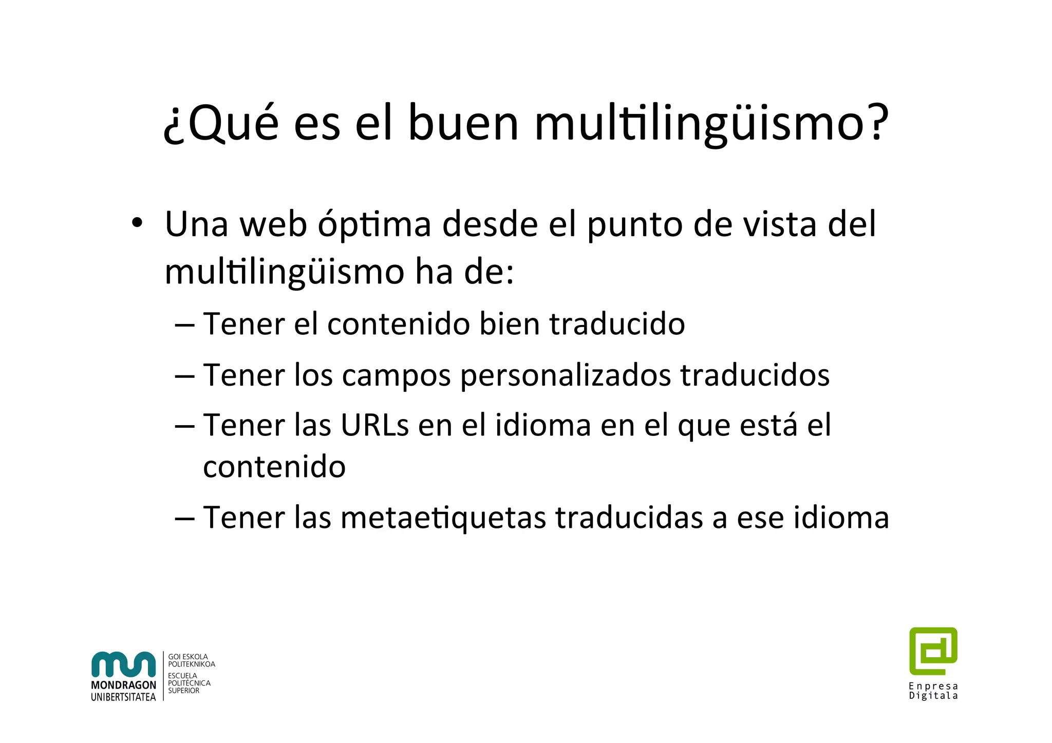 ¿Qué	es	el	buen	mul7lingüismo?	
•  Una	web	óp7ma	desde	el	punto	de	vista	del	
mul7lingüismo	ha	de:	
– Tener	el	contenido	bien	traducido	
– Tener	los	campos	personalizados	traducidos	
– Tener	las	URLs	en	el	idioma	en	el	que	está	el	
contenido	
– Tener	las	metae7quetas	traducidas	a	ese	idioma	
 