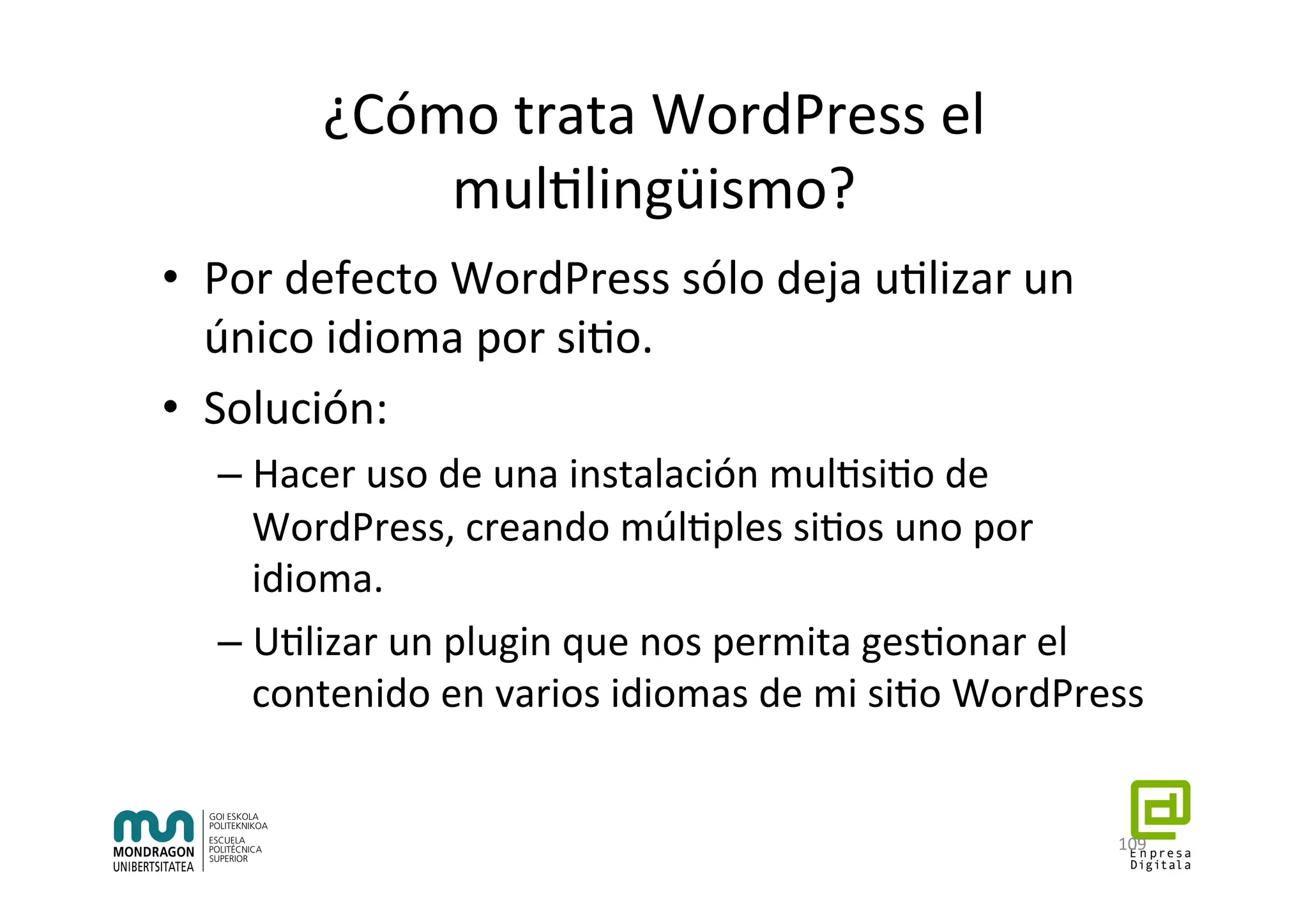 ¿Cómo	trata	WordPress	el	
mul7lingüismo?	
•  Por	defecto	WordPress	sólo	deja	u7lizar	un	
único	idioma	por	si7o.	
•  Solución:	
– Hacer	uso	de	una	instalación	mul7si7o	de	
WordPress,	creando	múl7ples	si7os	uno	por	
idioma.	
– U7lizar	un	plugin	que	nos	permita	ges7onar	el	
contenido	en	varios	idiomas	de	mi	si7o	WordPress	
109	
 