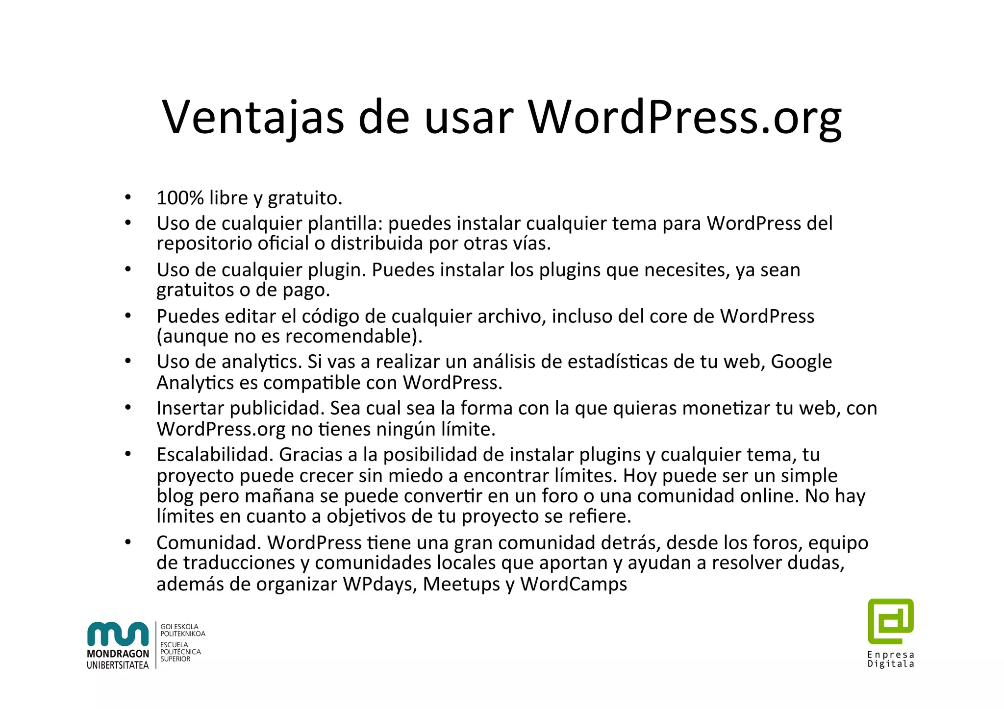 Ventajas	de	usar	WordPress.org	
•  100%	libre	y	gratuito.		
•  Uso	de	cualquier	plan7lla:	puedes	instalar	cualquier	tema	para	WordPress	del	
repositorio	oﬁcial	o	distribuida	por	otras	vías.	
•  Uso	de	cualquier	plugin.	Puedes	instalar	los	plugins	que	necesites,	ya	sean	
gratuitos	o	de	pago.	
•  Puedes	editar	el	código	de	cualquier	archivo,	incluso	del	core	de	WordPress	
(aunque	no	es	recomendable).	
•  Uso	de	analy7cs.	Si	vas	a	realizar	un	análisis	de	estadís7cas	de	tu	web,	Google	
Analy7cs	es	compa7ble	con	WordPress.	
•  Insertar	publicidad.	Sea	cual	sea	la	forma	con	la	que	quieras	mone7zar	tu	web,	con	
WordPress.org	no	7enes	ningún	límite.	
•  Escalabilidad.	Gracias	a	la	posibilidad	de	instalar	plugins	y	cualquier	tema,	tu	
proyecto	puede	crecer	sin	miedo	a	encontrar	límites.	Hoy	puede	ser	un	simple	
blog	pero	mañana	se	puede	conver7r	en	un	foro	o	una	comunidad	online.	No	hay	
límites	en	cuanto	a	obje7vos	de	tu	proyecto	se	reﬁere.	
•  Comunidad.	WordPress	7ene	una	gran	comunidad	detrás,	desde	los	foros,	equipo	
de	traducciones	y	comunidades	locales	que	aportan	y	ayudan	a	resolver	dudas,	
además	de	organizar	WPdays,	Meetups	y	WordCamps	
 