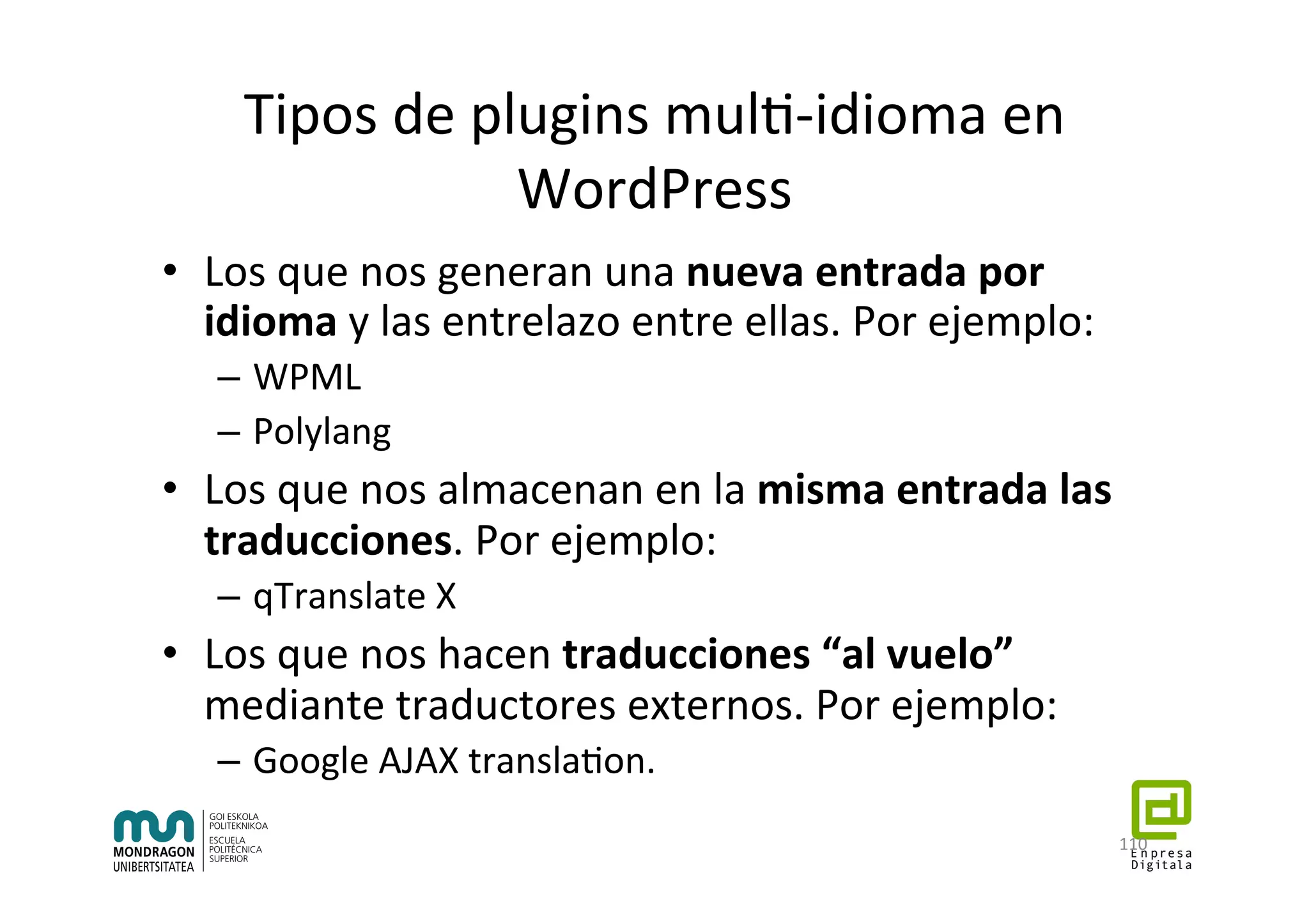Tipos	de	plugins	mul7-idioma	en	
WordPress	
•  Los	que	nos	generan	una	nueva	entrada	por	
idioma	y	las	entrelazo	entre	ellas.	Por	ejemplo:	
–  WPML	
–  Polylang	
•  Los	que	nos	almacenan	en	la	misma	entrada	las	
traducciones.	Por	ejemplo:	
–  qTranslate	X	
•  Los	que	nos	hacen	traducciones	“al	vuelo”	
mediante	traductores	externos.	Por	ejemplo:	
–  Google	AJAX	transla7on.		
110	
 