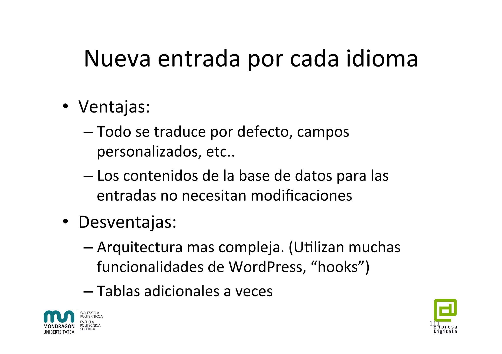 Nueva	entrada	por	cada	idioma	
•  Ventajas:	
– Todo	se	traduce	por	defecto,	campos	
personalizados,	etc..	
– Los	contenidos	de	la	base	de	datos	para	las	
entradas	no	necesitan	modiﬁcaciones	
•  Desventajas:	
– Arquitectura	mas	compleja.	(U7lizan	muchas	
funcionalidades	de	WordPress,	“hooks”)	
– Tablas	adicionales	a	veces	
111	
 