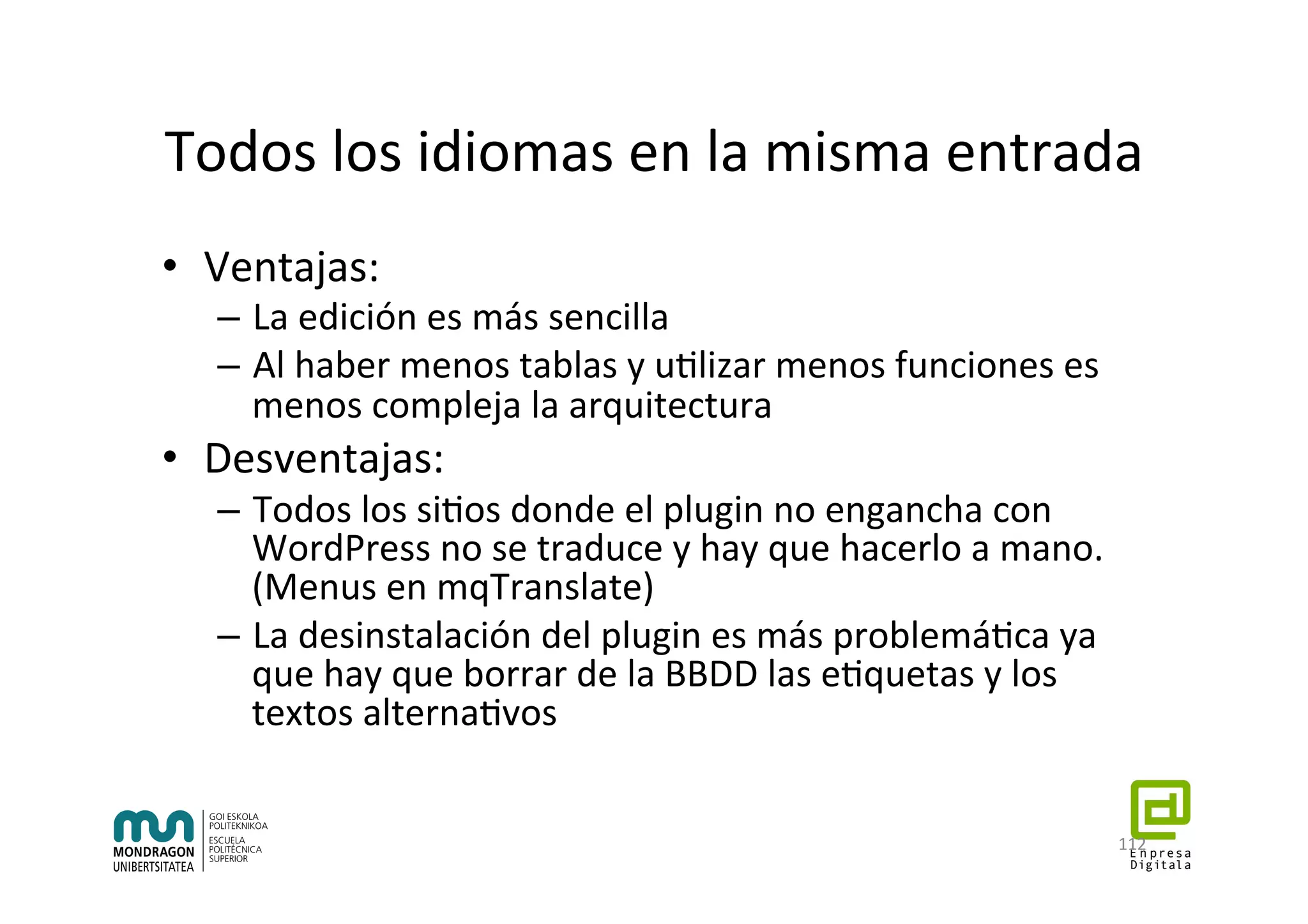 Todos	los	idiomas	en	la	misma	entrada	
•  Ventajas:	
–  La	edición	es	más	sencilla	
–  Al	haber	menos	tablas	y	u7lizar	menos	funciones	es	
menos	compleja	la	arquitectura	
•  Desventajas:	
–  Todos	los	si7os	donde	el	plugin	no	engancha	con	
WordPress	no	se	traduce	y	hay	que	hacerlo	a	mano.	
(Menus	en	mqTranslate)	
–  La	desinstalación	del	plugin	es	más	problemá7ca	ya	
que	hay	que	borrar	de	la	BBDD	las	e7quetas	y	los	
textos	alterna7vos	
112	
 