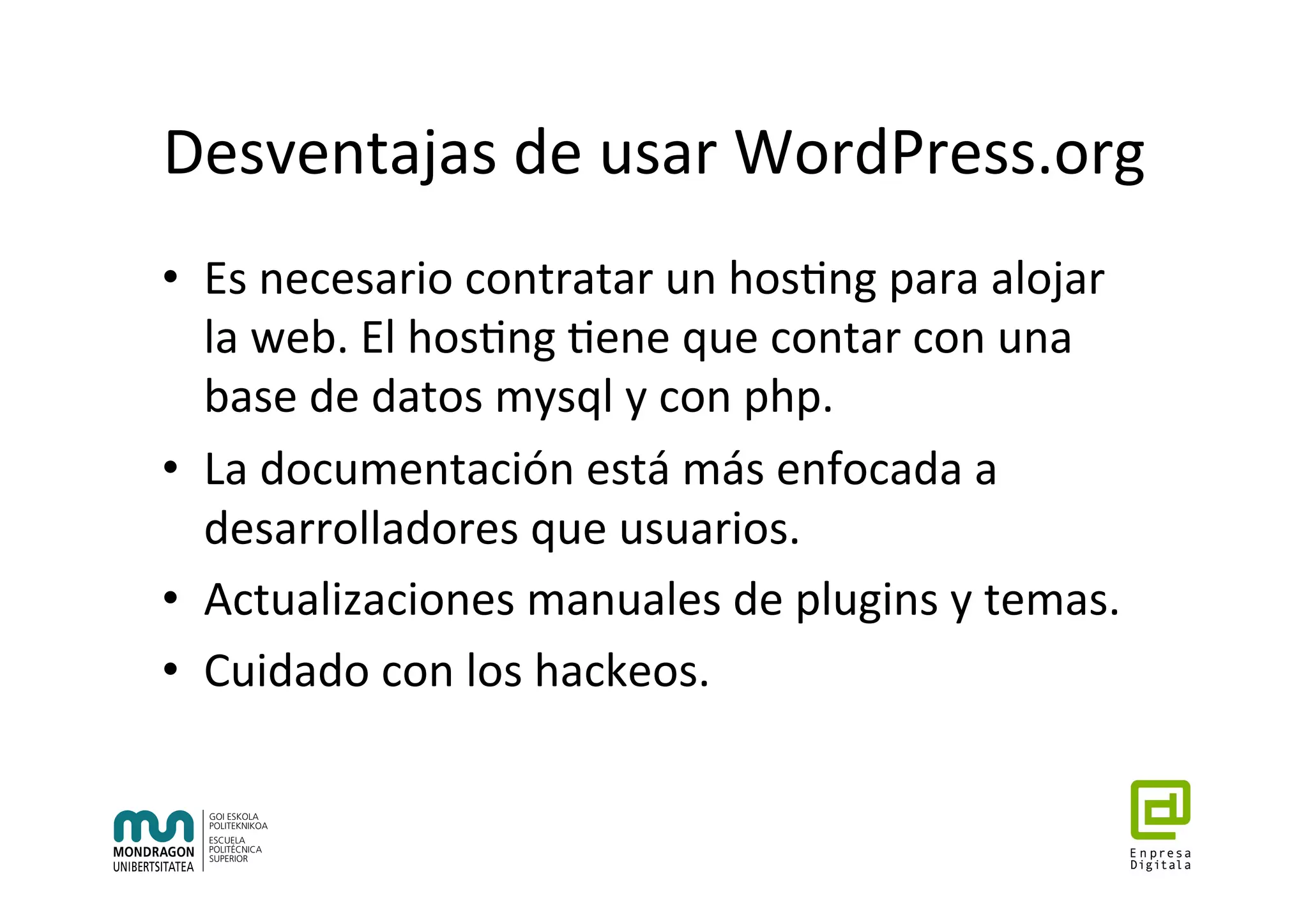Desventajas	de	usar	WordPress.org	
•  Es	necesario	contratar	un	hos7ng	para	alojar	
la	web.	El	hos7ng	7ene	que	contar	con	una	
base	de	datos	mysql	y	con	php.	
•  La	documentación	está	más	enfocada	a	
desarrolladores	que	usuarios.		
•  Actualizaciones	manuales	de	plugins	y	temas.	
•  Cuidado	con	los	hackeos.		
 