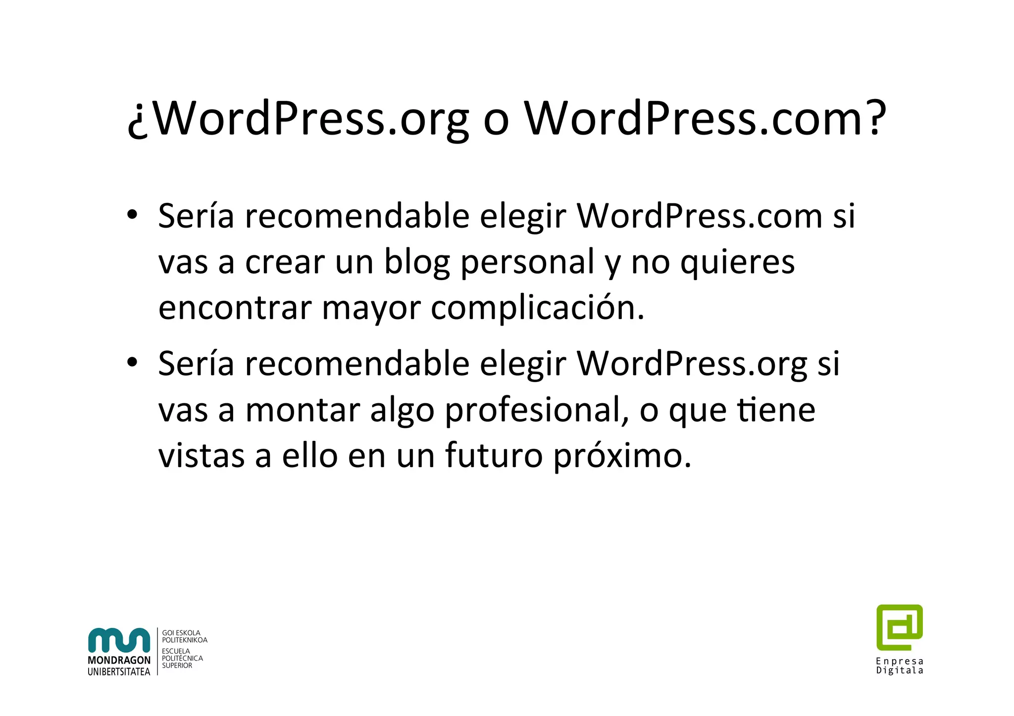 ¿WordPress.org	o	WordPress.com?	
•  Sería	recomendable	elegir	WordPress.com	si	
vas	a	crear	un	blog	personal	y	no	quieres	
encontrar	mayor	complicación.		
•  Sería	recomendable	elegir	WordPress.org	si	
vas	a	montar	algo	profesional,	o	que	7ene	
vistas	a	ello	en	un	futuro	próximo.	
 