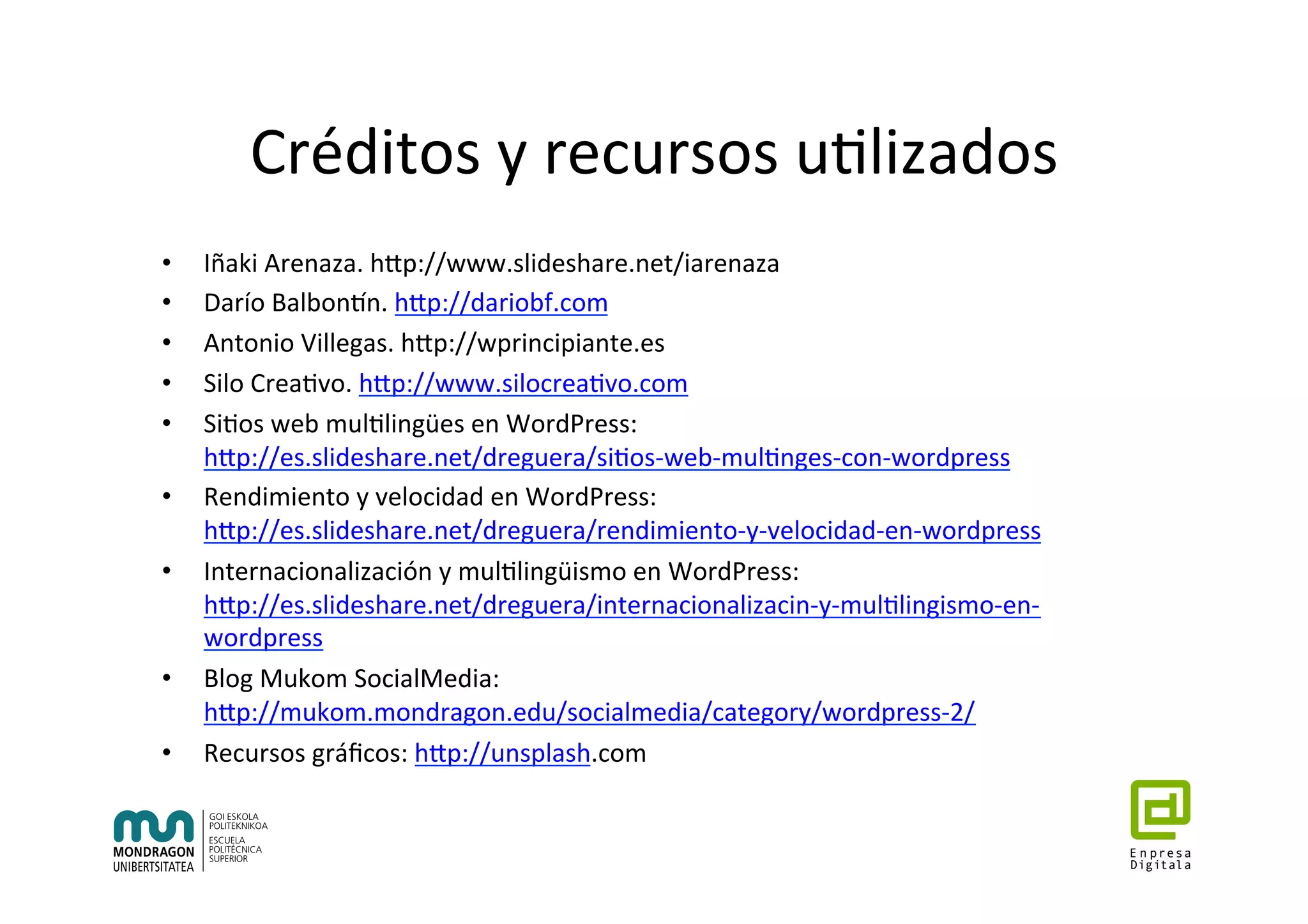 Créditos	y	recursos	u7lizados	
•  Iñaki	Arenaza.	hhp://www.slideshare.net/iarenaza	
•  Darío	Balbontn.	hhp://dariobf.com	
•  Antonio	Villegas.	hhp://wprincipiante.es	
•  Silo	Crea7vo.	hhp://www.silocrea7vo.com	
•  Si7os	web	mul7lingües	en	WordPress:	
hhp://es.slideshare.net/dreguera/si7os-web-mul7nges-con-wordpress	
•  Rendimiento	y	velocidad	en	WordPress:	
hhp://es.slideshare.net/dreguera/rendimiento-y-velocidad-en-wordpress	
•  Internacionalización	y	mul7lingüismo	en	WordPress:	
hhp://es.slideshare.net/dreguera/internacionalizacin-y-mul7lingismo-en-
wordpress	
•  Blog	Mukom	SocialMedia:	
hhp://mukom.mondragon.edu/socialmedia/category/wordpress-2/	
•  Recursos	gráﬁcos:	hhp://unsplash.com	
 