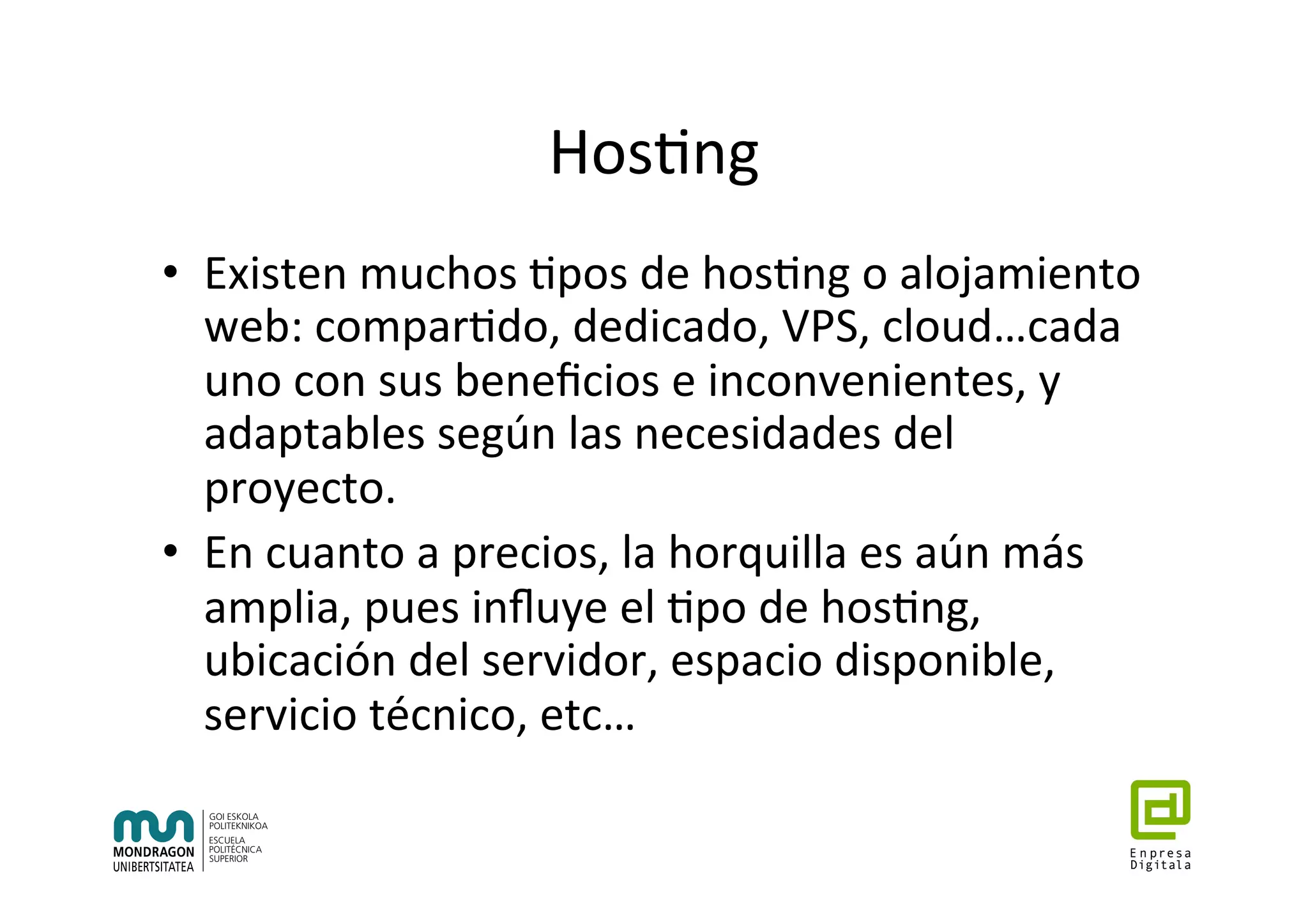 Hos7ng	
•  Existen	muchos	7pos	de	hos7ng	o	alojamiento	
web:	compar7do,	dedicado,	VPS,	cloud…cada	
uno	con	sus	beneﬁcios	e	inconvenientes,	y	
adaptables	según	las	necesidades	del	
proyecto.		
•  En	cuanto	a	precios,	la	horquilla	es	aún	más	
amplia,	pues	inﬂuye	el	7po	de	hos7ng,	
ubicación	del	servidor,	espacio	disponible,	
servicio	técnico,	etc…	
 