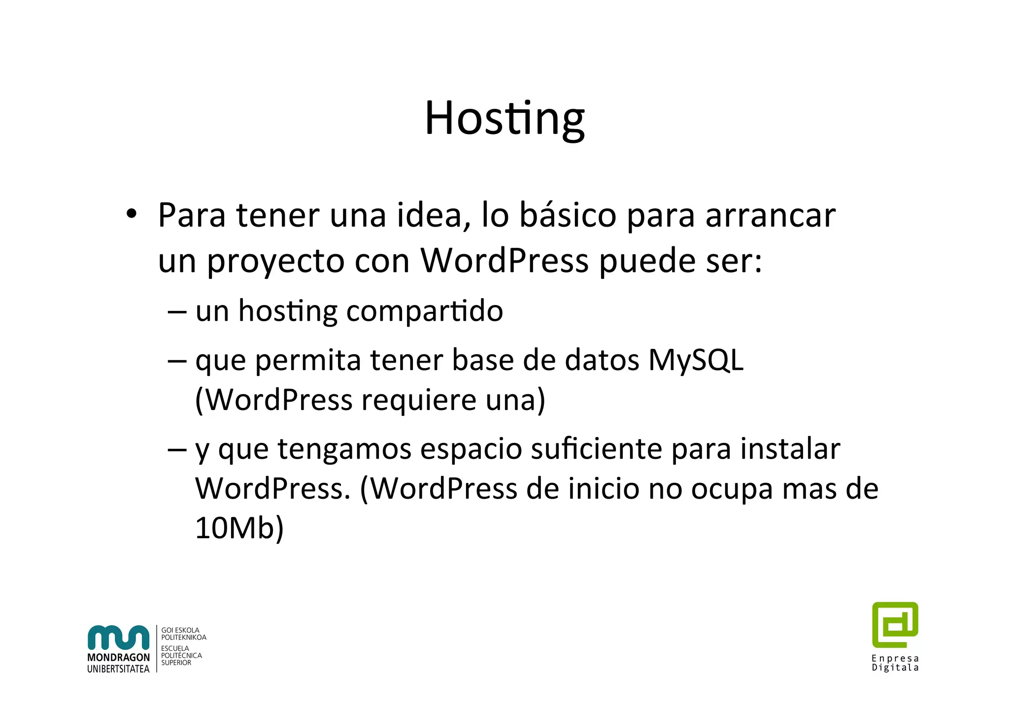 Hos7ng	
•  Para	tener	una	idea,	lo	básico	para	arrancar	
un	proyecto	con	WordPress	puede	ser:	
– un	hos7ng	compar7do		
– que	permita	tener	base	de	datos	MySQL	
(WordPress	requiere	una)	
– y	que	tengamos	espacio	suﬁciente	para	instalar	
WordPress.	(WordPress	de	inicio	no	ocupa	mas	de	
10Mb)	
 