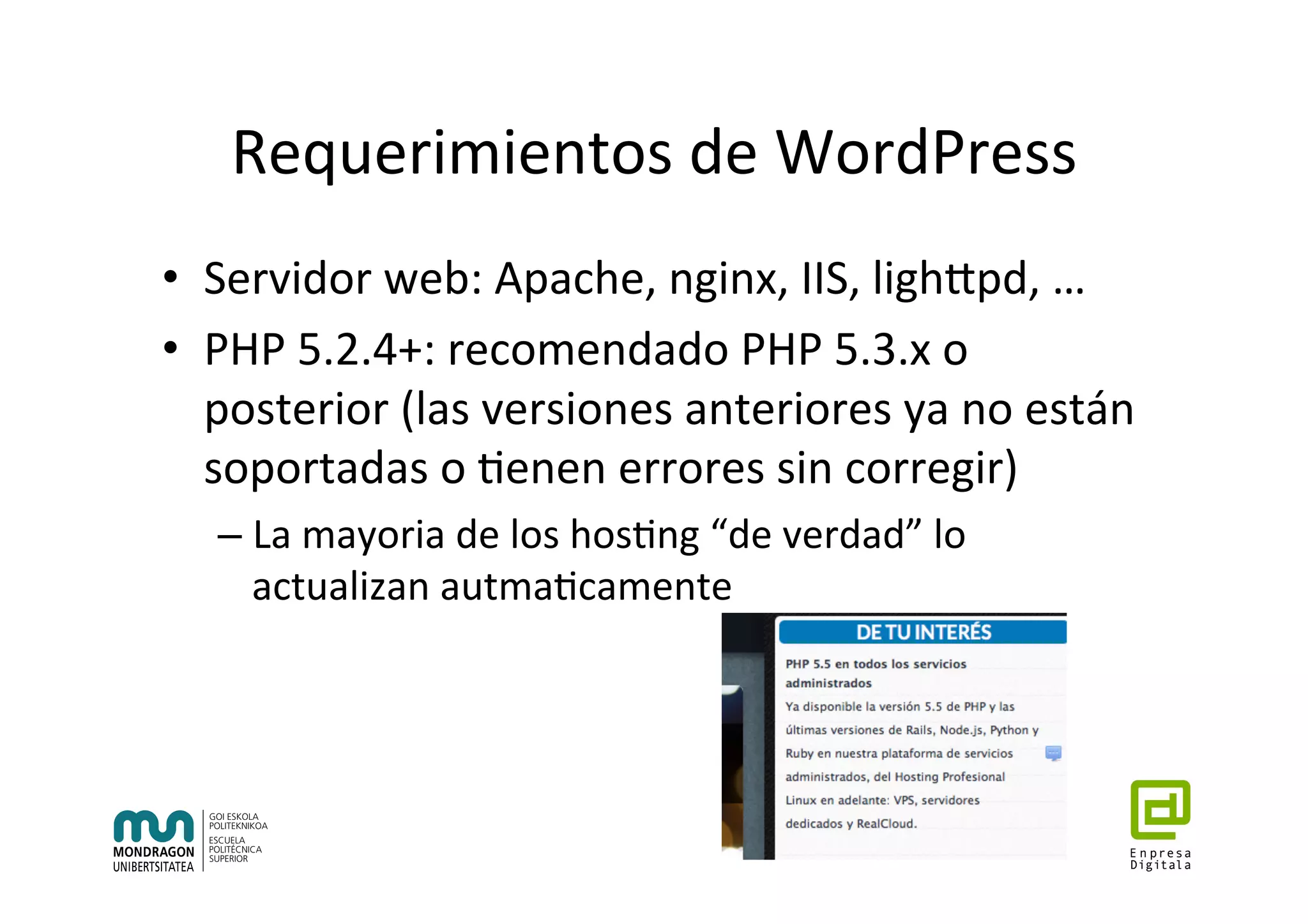 Requerimientos	de	WordPress	
•  Servidor	web:	Apache,	nginx,	IIS,	lighhpd,	…		
•  PHP	5.2.4+:	recomendado	PHP	5.3.x	o	
posterior	(las	versiones	anteriores	ya	no	están	
soportadas	o	7enen	errores	sin	corregir)	
– La	mayoria	de	los	hos7ng	“de	verdad”	lo	
actualizan	autma7camente	
 