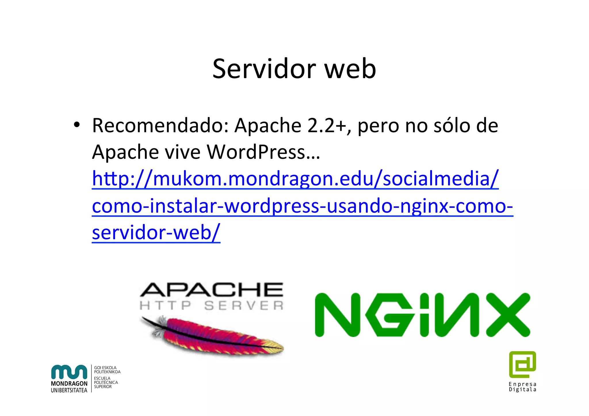 Servidor	web	
•  Recomendado:	Apache	2.2+,	pero	no	sólo	de	
Apache	vive	WordPress…	
hhp://mukom.mondragon.edu/socialmedia/
como-instalar-wordpress-usando-nginx-como-
servidor-web/	
	
 