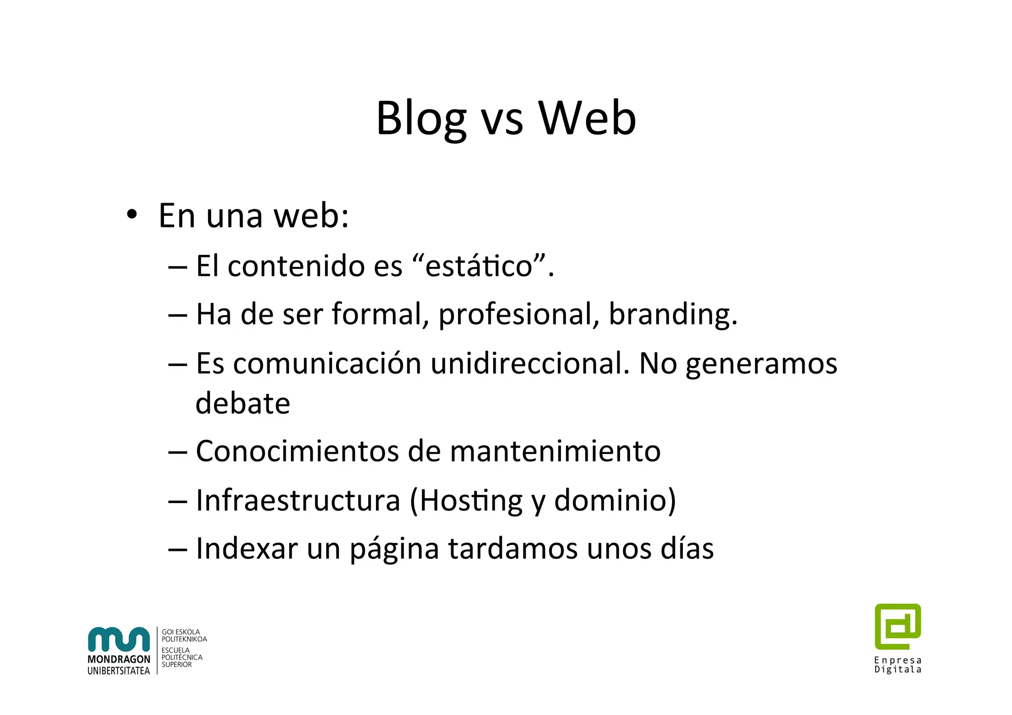 Blog	vs	Web	
•  En	una	web:	
– El	contenido	es	“está7co”.	
– Ha	de	ser	formal,	profesional,	branding.	
– Es	comunicación	unidireccional.	No	generamos	
debate	
– Conocimientos	de	mantenimiento	
– Infraestructura	(Hos7ng	y	dominio)	
– Indexar	un	página	tardamos	unos	días	
 