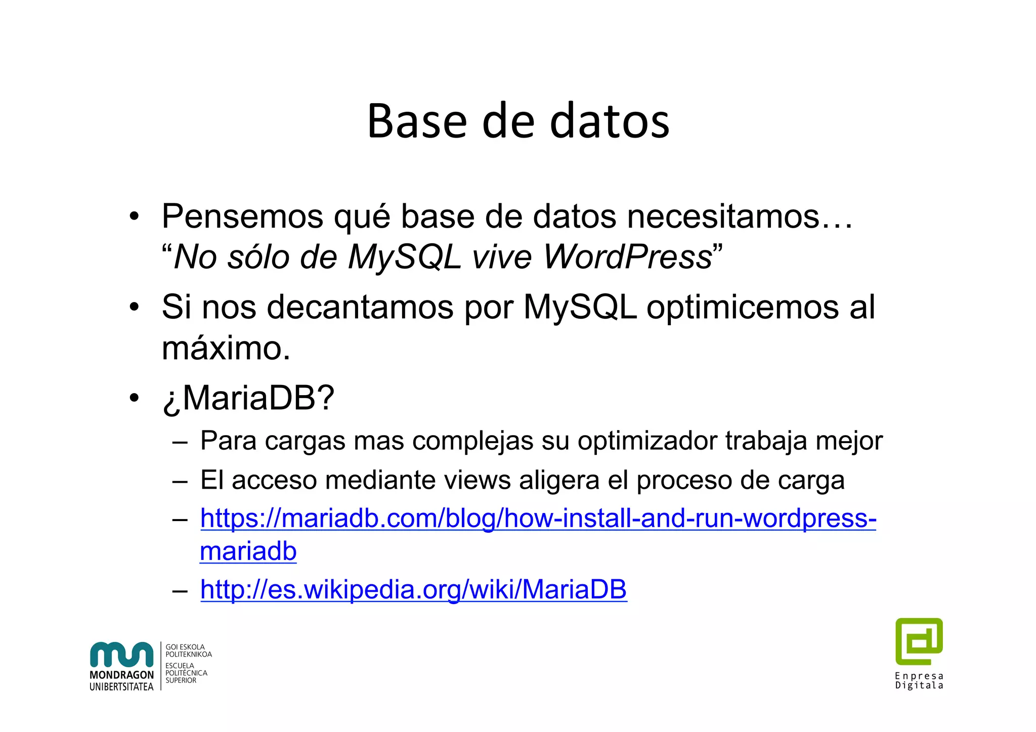Base	de	datos	
•  Pensemos qué base de datos necesitamos…
“No sólo de MySQL vive WordPress”
•  Si nos decantamos por MySQL optimicemos al
máximo.
•  ¿MariaDB?
–  Para cargas mas complejas su optimizador trabaja mejor
–  El acceso mediante views aligera el proceso de carga
–  https://mariadb.com/blog/how-install-and-run-wordpress-
mariadb
–  http://es.wikipedia.org/wiki/MariaDB
	
 