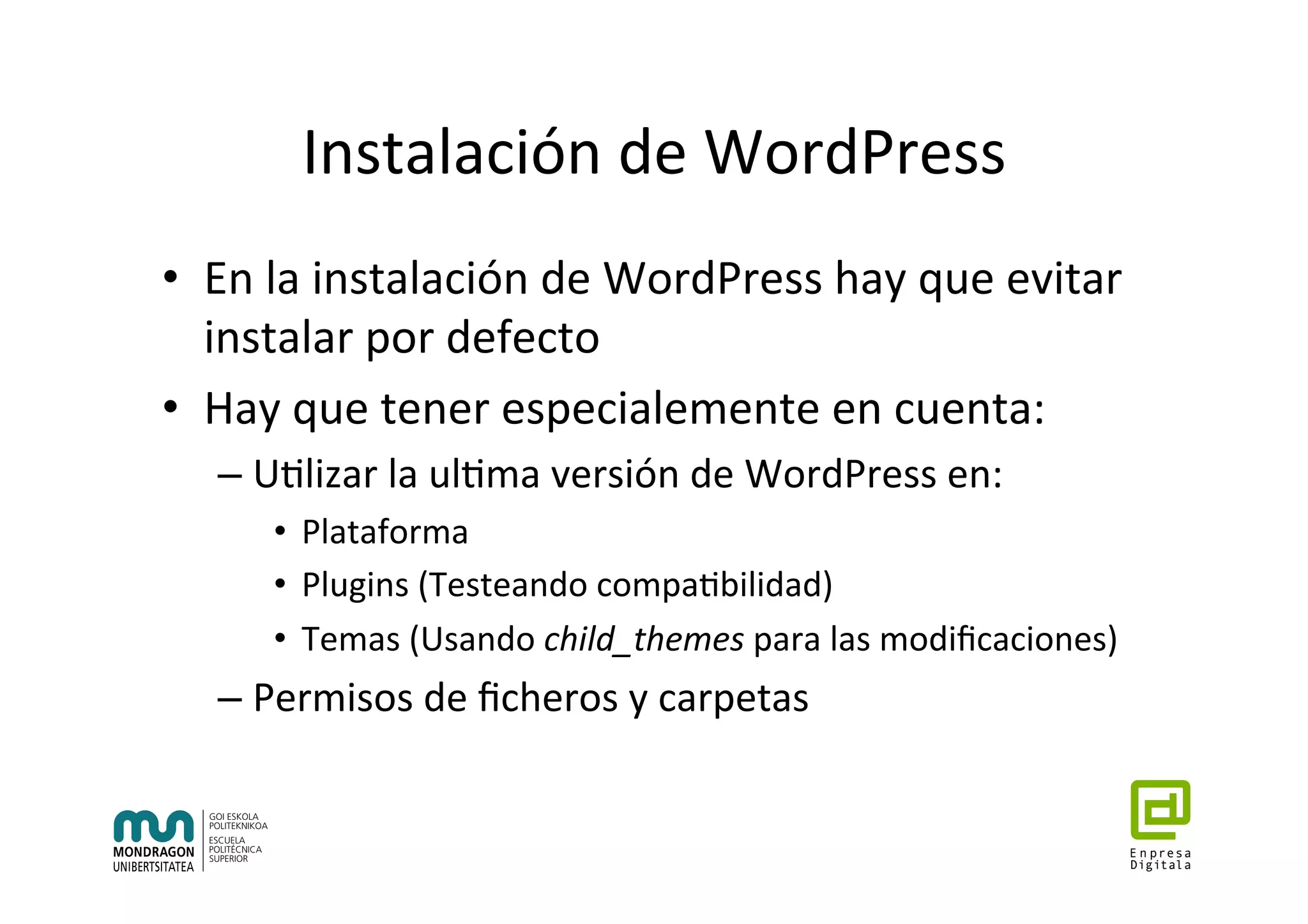 Instalación	de	WordPress	
•  En	la	instalación	de	WordPress	hay	que	evitar	
instalar	por	defecto	
•  Hay	que	tener	especialemente	en	cuenta:	
– U7lizar	la	ul7ma	versión	de	WordPress	en:	
•  Plataforma	
•  Plugins	(Testeando	compa7bilidad)	
•  Temas	(Usando	child_themes	para	las	modiﬁcaciones)	
– Permisos	de	ﬁcheros	y	carpetas	
 