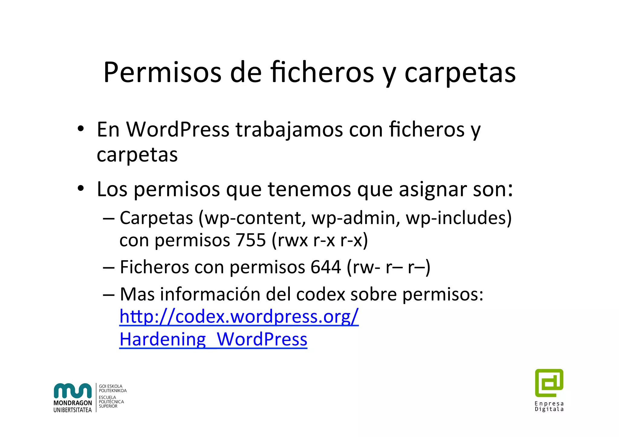 Permisos	de	ﬁcheros	y	carpetas	
•  En	WordPress	trabajamos	con	ﬁcheros	y	
carpetas	
•  Los	permisos	que	tenemos	que	asignar	son:	
– Carpetas	(wp-content,	wp-admin,	wp-includes)	
con	permisos	755	(rwx	r-x	r-x)	
– Ficheros	con	permisos	644	(rw-	r–	r–)	
– Mas	información	del	codex	sobre	permisos:	
hhp://codex.wordpress.org/
Hardening_WordPress	
	
 