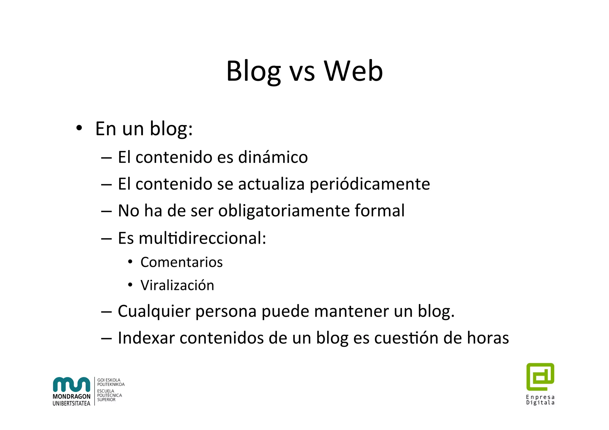 Blog	vs	Web	
•  En	un	blog:	
–  El	contenido	es	dinámico	
–  El	contenido	se	actualiza	periódicamente	
–  No	ha	de	ser	obligatoriamente	formal	
–  Es	mul7direccional:	
•  Comentarios	
•  Viralización	
–  Cualquier	persona	puede	mantener	un	blog.	
–  Indexar	contenidos	de	un	blog	es	cues7ón	de	horas	
 