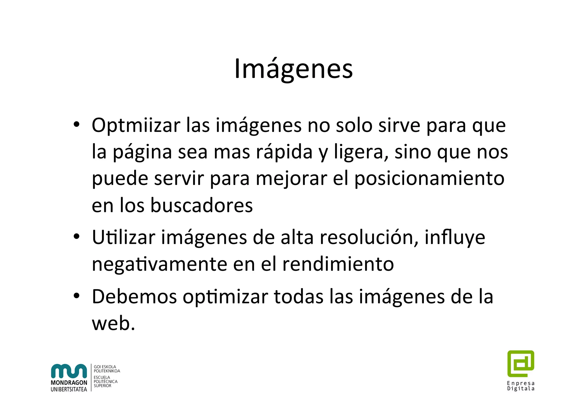 Imágenes	
•  Optmiizar	las	imágenes	no	solo	sirve	para	que	
la	página	sea	mas	rápida	y	ligera,	sino	que	nos	
puede	servir	para	mejorar	el	posicionamiento	
en	los	buscadores	
•  U7lizar	imágenes	de	alta	resolución,	inﬂuye	
nega7vamente	en	el	rendimiento	
•  Debemos	op7mizar	todas	las	imágenes	de	la	
web.	
 