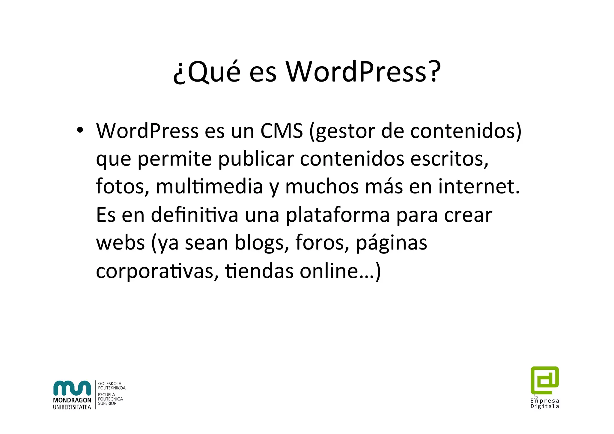 ¿Qué	es	WordPress?	
•  WordPress	es	un	CMS	(gestor	de	contenidos)	
que	permite	publicar	contenidos	escritos,	
fotos,	mul7media	y	muchos	más	en	internet.	
Es	en	deﬁni7va	una	plataforma	para	crear	
webs	(ya	sean	blogs,	foros,	páginas	
corpora7vas,	7endas	online…)	
5	
 