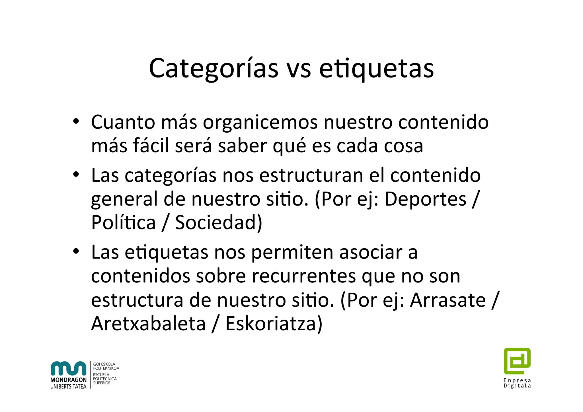 Categorías	vs	e7quetas	
•  Cuanto	más	organicemos	nuestro	contenido	
más	fácil	será	saber	qué	es	cada	cosa	
•  Las	categorías	nos	estructuran	el	contenido	
general	de	nuestro	si7o.	(Por	ej:	Deportes	/	
Polí7ca	/	Sociedad)	
•  Las	e7quetas	nos	permiten	asociar	a	
contenidos	sobre	recurrentes	que	no	son	
estructura	de	nuestro	si7o.	(Por	ej:	Arrasate	/	
Aretxabaleta	/	Eskoriatza)	
 
