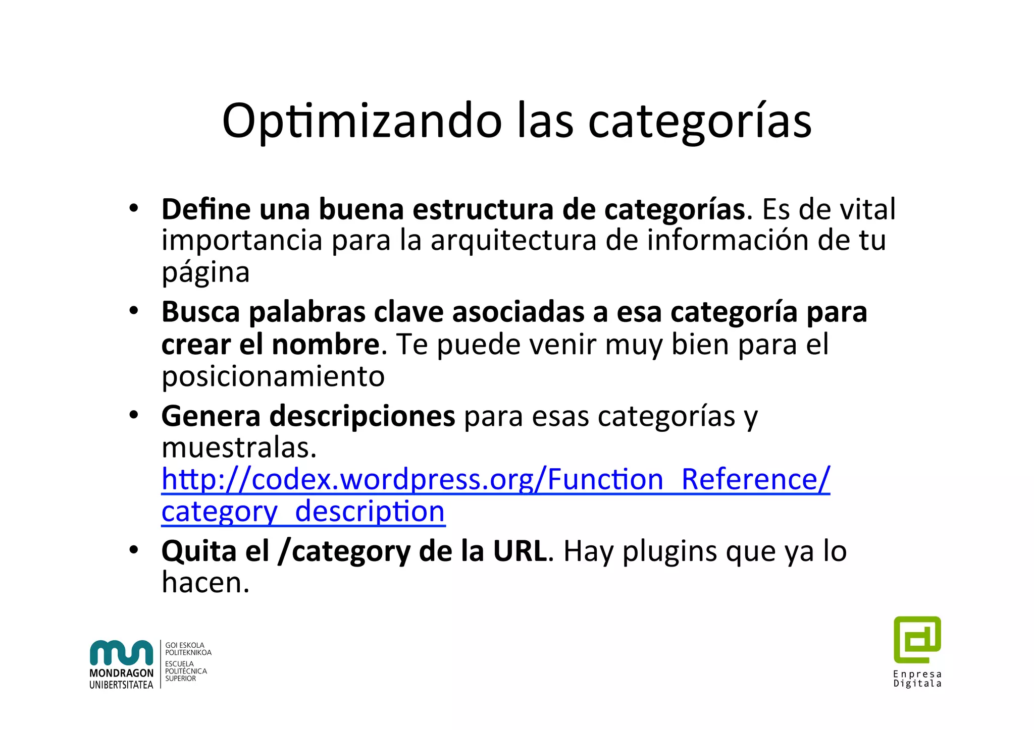 Op7mizando	las	categorías	
•  Deﬁne	una	buena	estructura	de	categorías.	Es	de	vital	
importancia	para	la	arquitectura	de	información	de	tu	
página	
•  Busca	palabras	clave	asociadas	a	esa	categoría	para	
crear	el	nombre.	Te	puede	venir	muy	bien	para	el	
posicionamiento	
•  Genera	descripciones	para	esas	categorías	y	
muestralas.	
hhp://codex.wordpress.org/Func7on_Reference/
category_descrip7on	
•  Quita	el	/category	de	la	URL.	Hay	plugins	que	ya	lo	
hacen.	
	
 