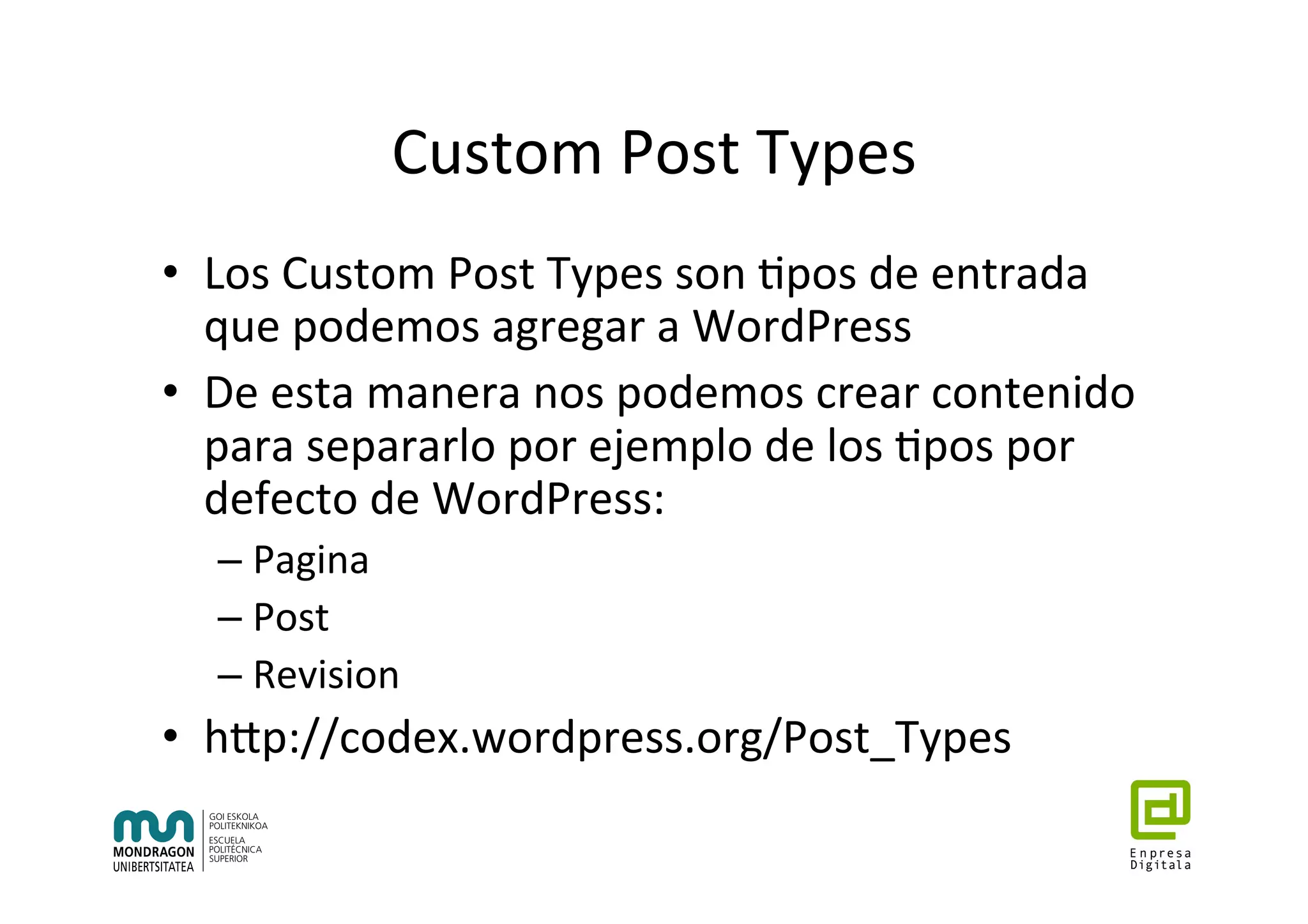 Custom	Post	Types	
•  Los	Custom	Post	Types	son	7pos	de	entrada	
que	podemos	agregar	a	WordPress	
•  De	esta	manera	nos	podemos	crear	contenido	
para	separarlo	por	ejemplo	de	los	7pos	por	
defecto	de	WordPress:	
– Pagina	
– Post	
– Revision	
•  hhp://codex.wordpress.org/Post_Types	
 