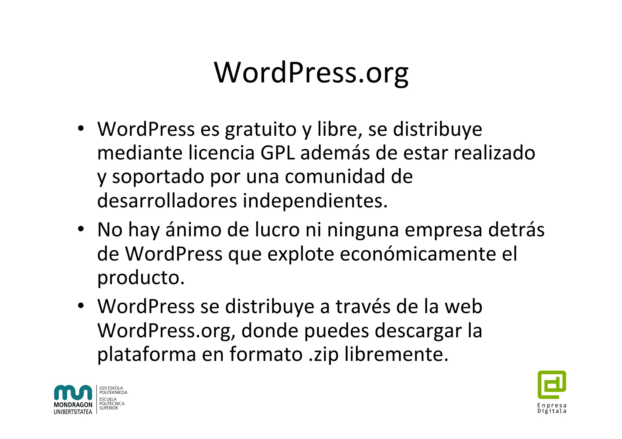 WordPress.org	
•  WordPress	es	gratuito	y	libre,	se	distribuye	
mediante	licencia	GPL	además	de	estar	realizado	
y	soportado	por	una	comunidad	de	
desarrolladores	independientes.		
•  No	hay	ánimo	de	lucro	ni	ninguna	empresa	detrás	
de	WordPress	que	explote	económicamente	el	
producto.	
•  WordPress	se	distribuye	a	través	de	la	web	
WordPress.org,	donde	puedes	descargar	la	
plataforma	en	formato	.zip	libremente.		
 