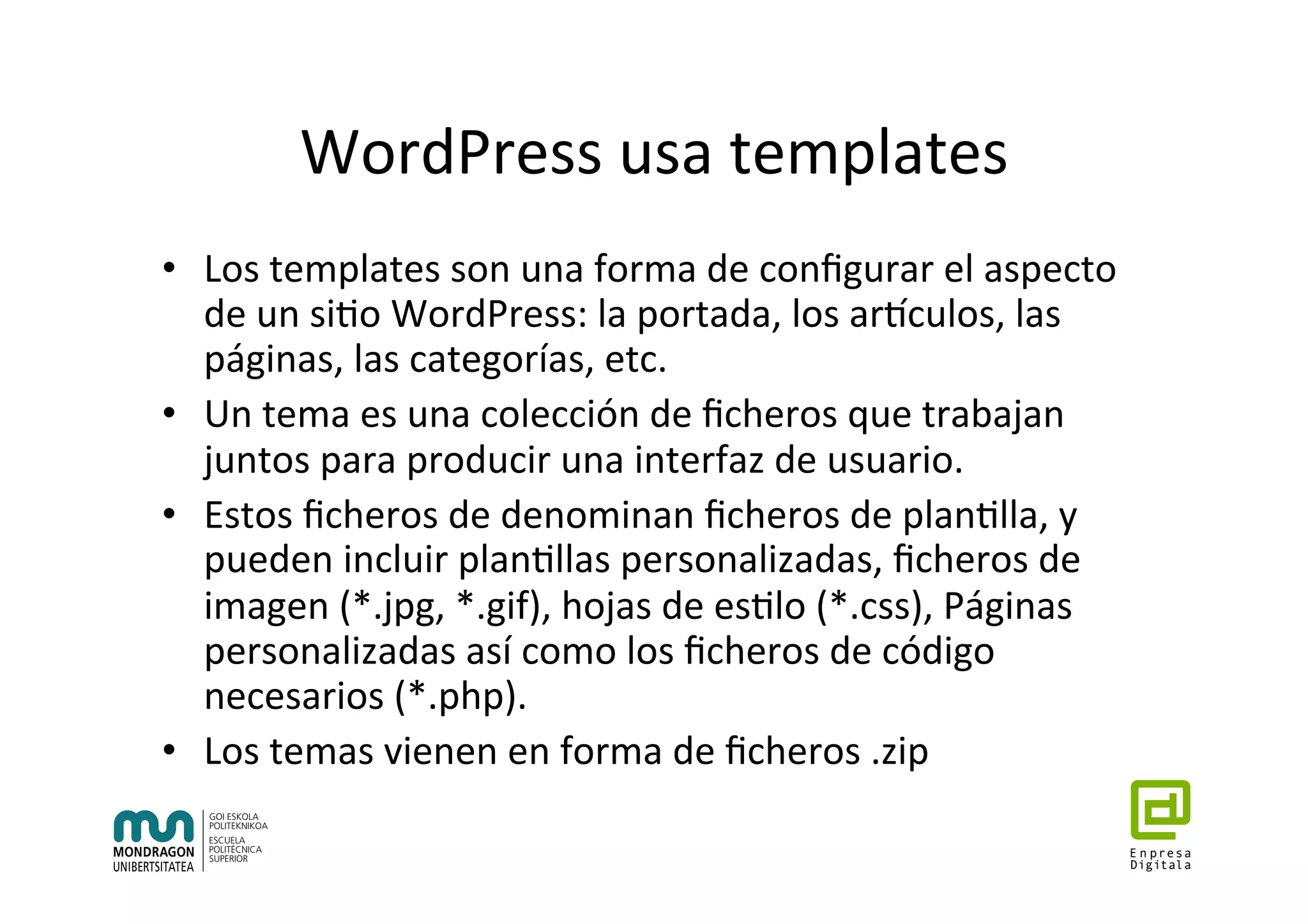 WordPress	usa	templates	
•  Los	templates	son	una	forma	de	conﬁgurar	el	aspecto	
de	un	si7o	WordPress:	la	portada,	los	artculos,	las	
páginas,	las	categorías,	etc.	
•  Un	tema	es	una	colección	de	ﬁcheros	que	trabajan	
juntos	para	producir	una	interfaz	de	usuario.		
•  Estos	ﬁcheros	de	denominan	ﬁcheros	de	plan7lla,	y	
pueden	incluir	plan7llas	personalizadas,	ﬁcheros	de	
imagen	(*.jpg,	*.gif),	hojas	de	es7lo	(*.css),	Páginas	
personalizadas	así	como	los	ﬁcheros	de	código	
necesarios	(*.php).	
•  Los	temas	vienen	en	forma	de	ﬁcheros	.zip	
 