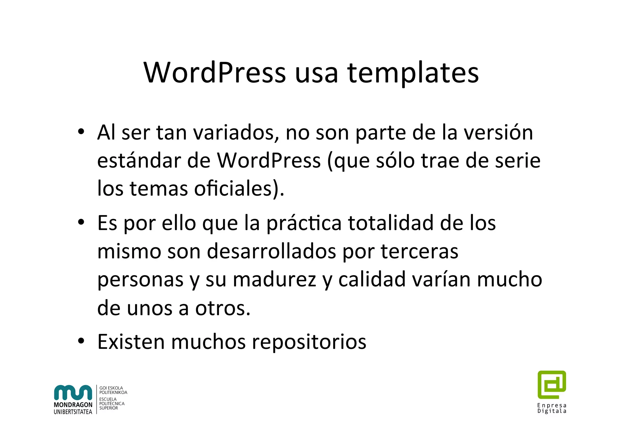 WordPress	usa	templates	
•  Al	ser	tan	variados,	no	son	parte	de	la	versión	
estándar	de	WordPress	(que	sólo	trae	de	serie	
los	temas	oﬁciales).	
•  Es	por	ello	que	la	prác7ca	totalidad	de	los	
mismo	son	desarrollados	por	terceras	
personas	y	su	madurez	y	calidad	varían	mucho	
de	unos	a	otros.	
•  Existen	muchos	repositorios	
 
