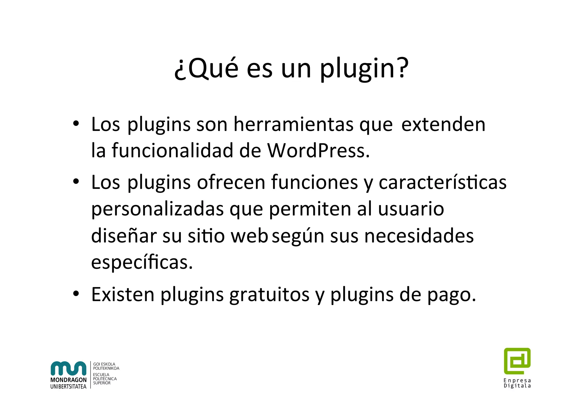 ¿Qué	es	un	plugin?	
•  Los		plugins	son	herramientas	que		extenden		
la	funcionalidad	de	WordPress.	
•  Los		plugins	ofrecen	funciones	y	caracterís7cas		
personalizadas	que	permiten	al	usuario	
diseñar	su	si7o	web	según	sus	necesidades		
especíﬁcas.	
•  Existen	plugins	gratuitos	y	plugins	de	pago.	
 