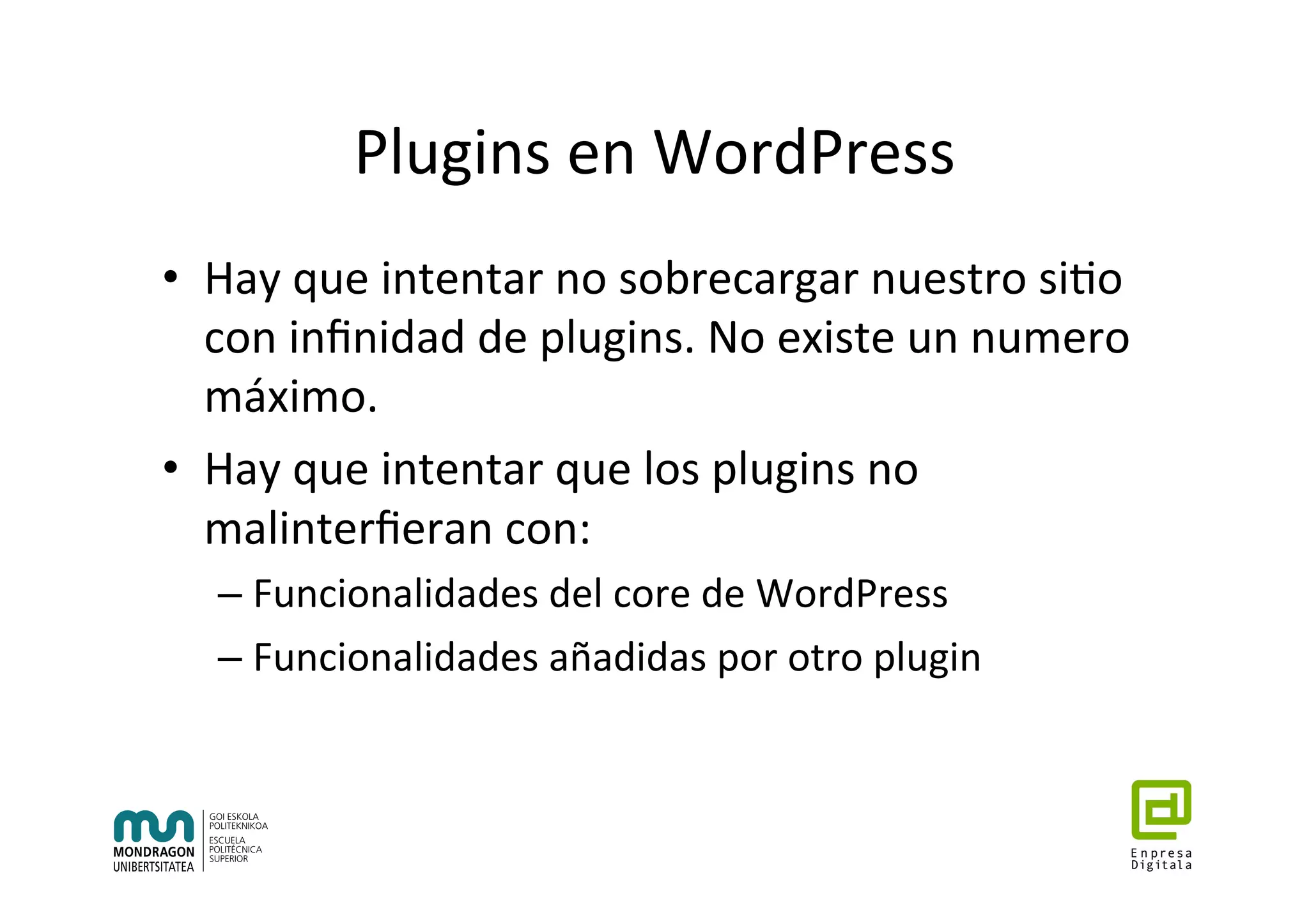 Plugins	en	WordPress	
•  Hay	que	intentar	no	sobrecargar	nuestro	si7o	
con	inﬁnidad	de	plugins.	No	existe	un	numero	
máximo.	
•  Hay	que	intentar	que	los	plugins	no	
malinterﬁeran	con:	
– Funcionalidades	del	core	de	WordPress	
– Funcionalidades	añadidas	por	otro	plugin	
 