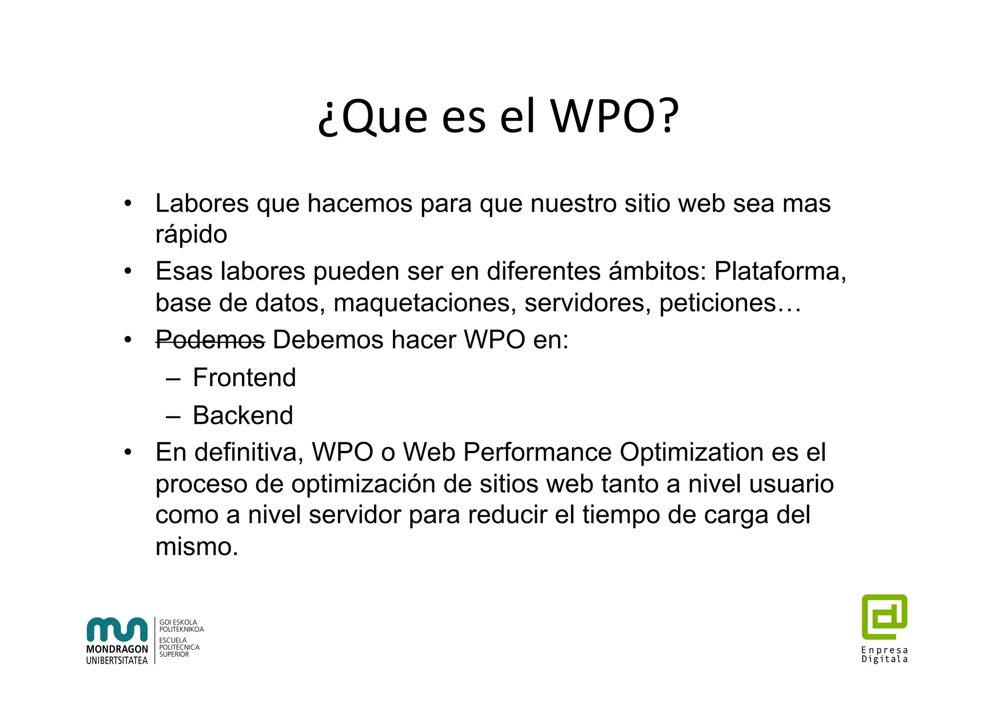 ¿Que	es	el	WPO?	
•  Labores que hacemos para que nuestro sitio web sea mas
rápido
•  Esas labores pueden ser en diferentes ámbitos: Plataforma,
base de datos, maquetaciones, servidores, peticiones…
•  Podemos Debemos hacer WPO en:
–  Frontend
–  Backend
•  En definitiva, WPO o Web Performance Optimization es el
proceso de optimización de sitios web tanto a nivel usuario
como a nivel servidor para reducir el tiempo de carga del
mismo.
 