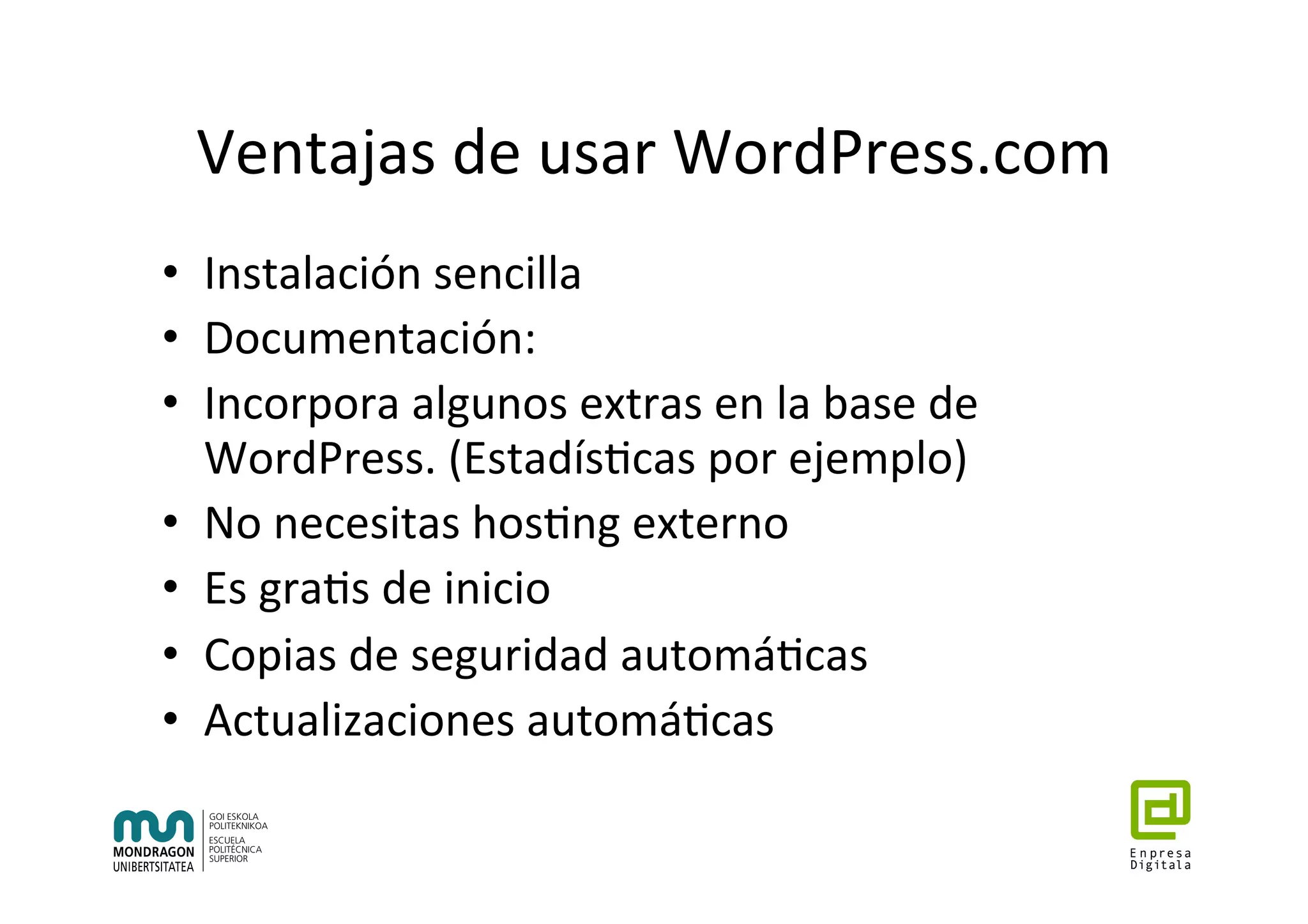 Ventajas	de	usar	WordPress.com	
•  Instalación	sencilla	
•  Documentación:	
•  Incorpora	algunos	extras	en	la	base	de	
WordPress.	(Estadís7cas	por	ejemplo)	
•  No	necesitas	hos7ng	externo	
•  Es	gra7s	de	inicio	
•  Copias	de	seguridad	automá7cas	
•  Actualizaciones	automá7cas	
 