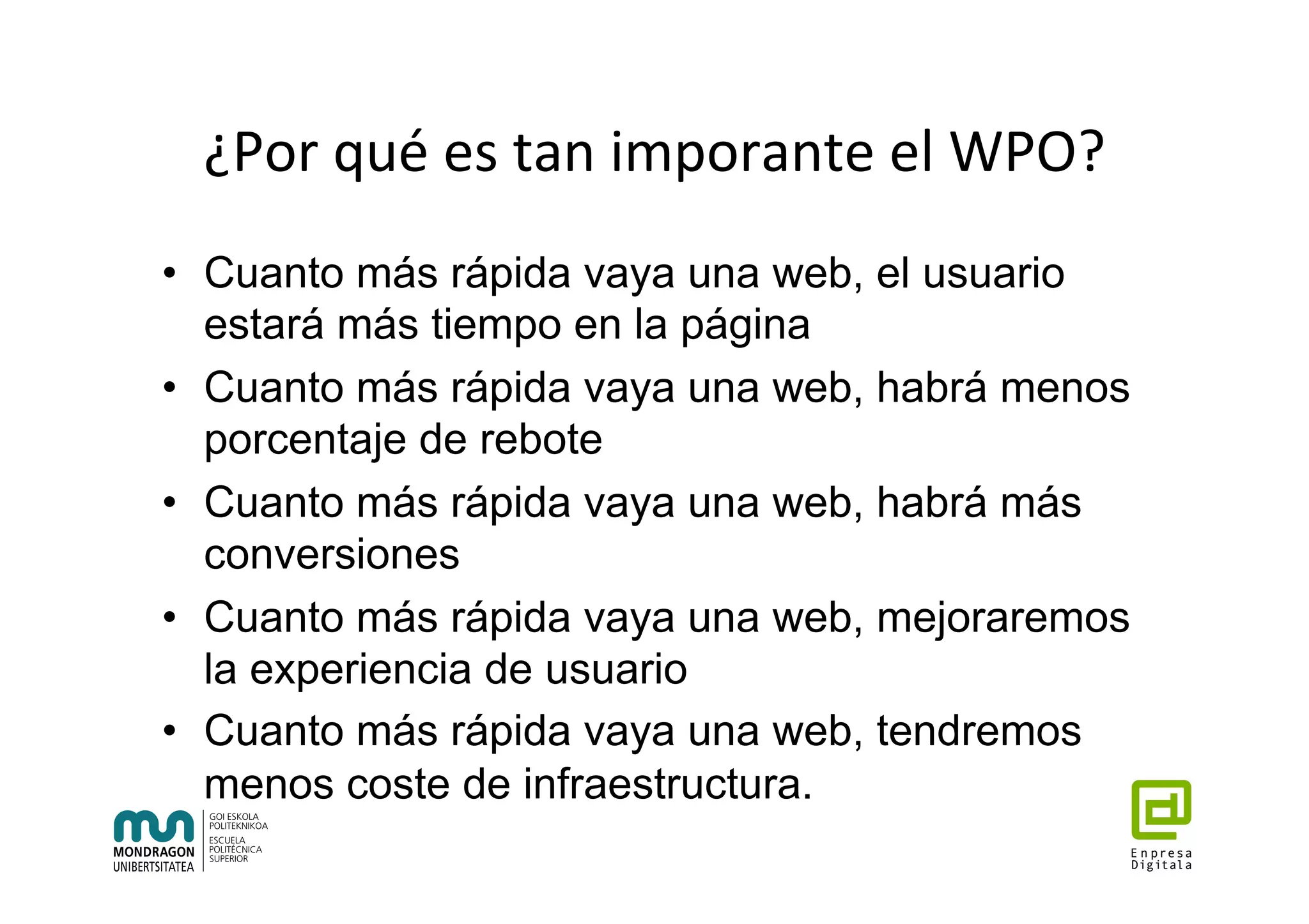¿Por	qué	es	tan	imporante	el	WPO?	
•  Cuanto más rápida vaya una web, el usuario
estará más tiempo en la página
•  Cuanto más rápida vaya una web, habrá menos
porcentaje de rebote
•  Cuanto más rápida vaya una web, habrá más
conversiones
•  Cuanto más rápida vaya una web, mejoraremos
la experiencia de usuario
•  Cuanto más rápida vaya una web, tendremos
menos coste de infraestructura.
 