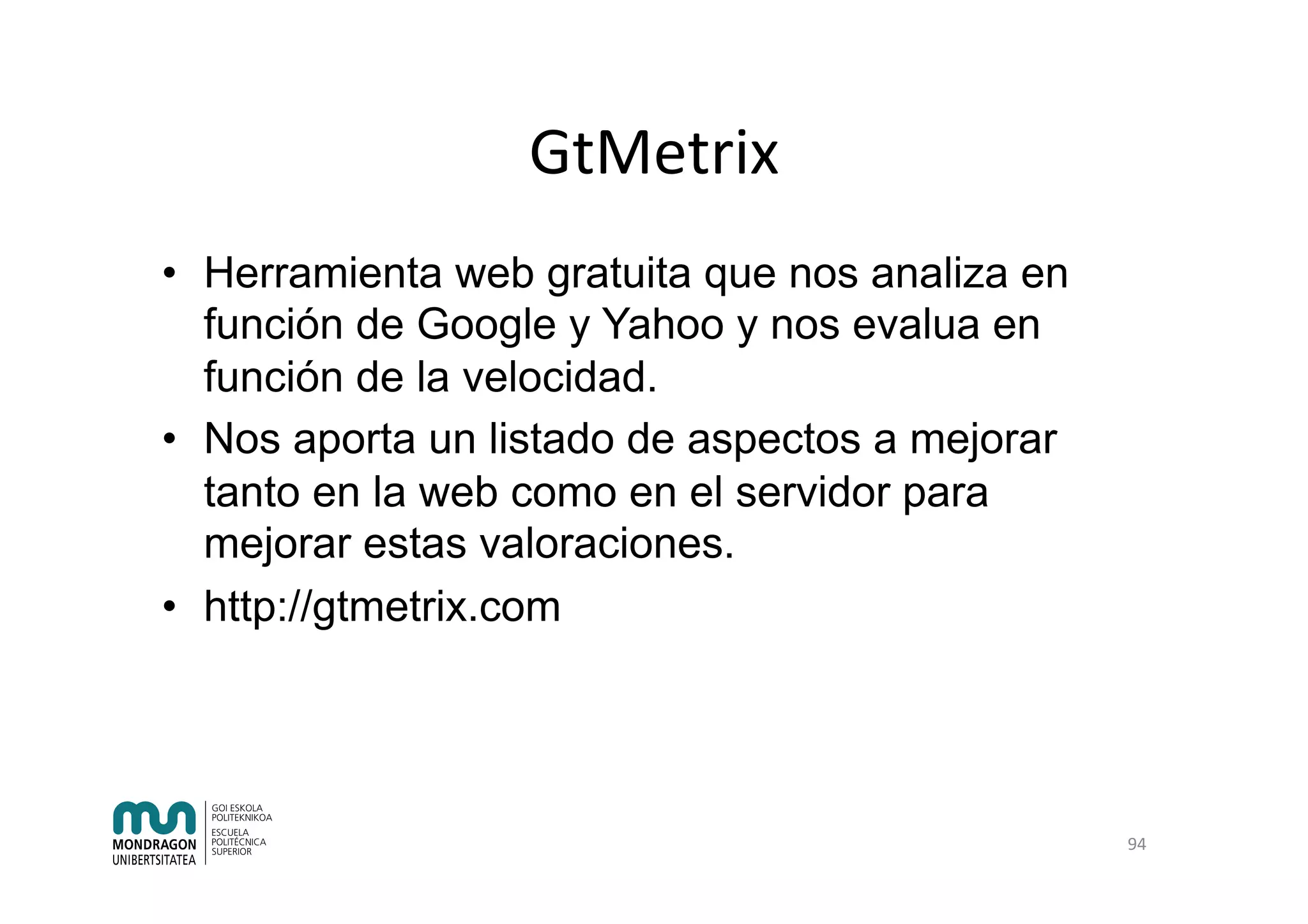 GtMetrix	
•  Herramienta web gratuita que nos analiza en
función de Google y Yahoo y nos evalua en
función de la velocidad.
•  Nos aporta un listado de aspectos a mejorar
tanto en la web como en el servidor para
mejorar estas valoraciones.
•  http://gtmetrix.com
94	
 