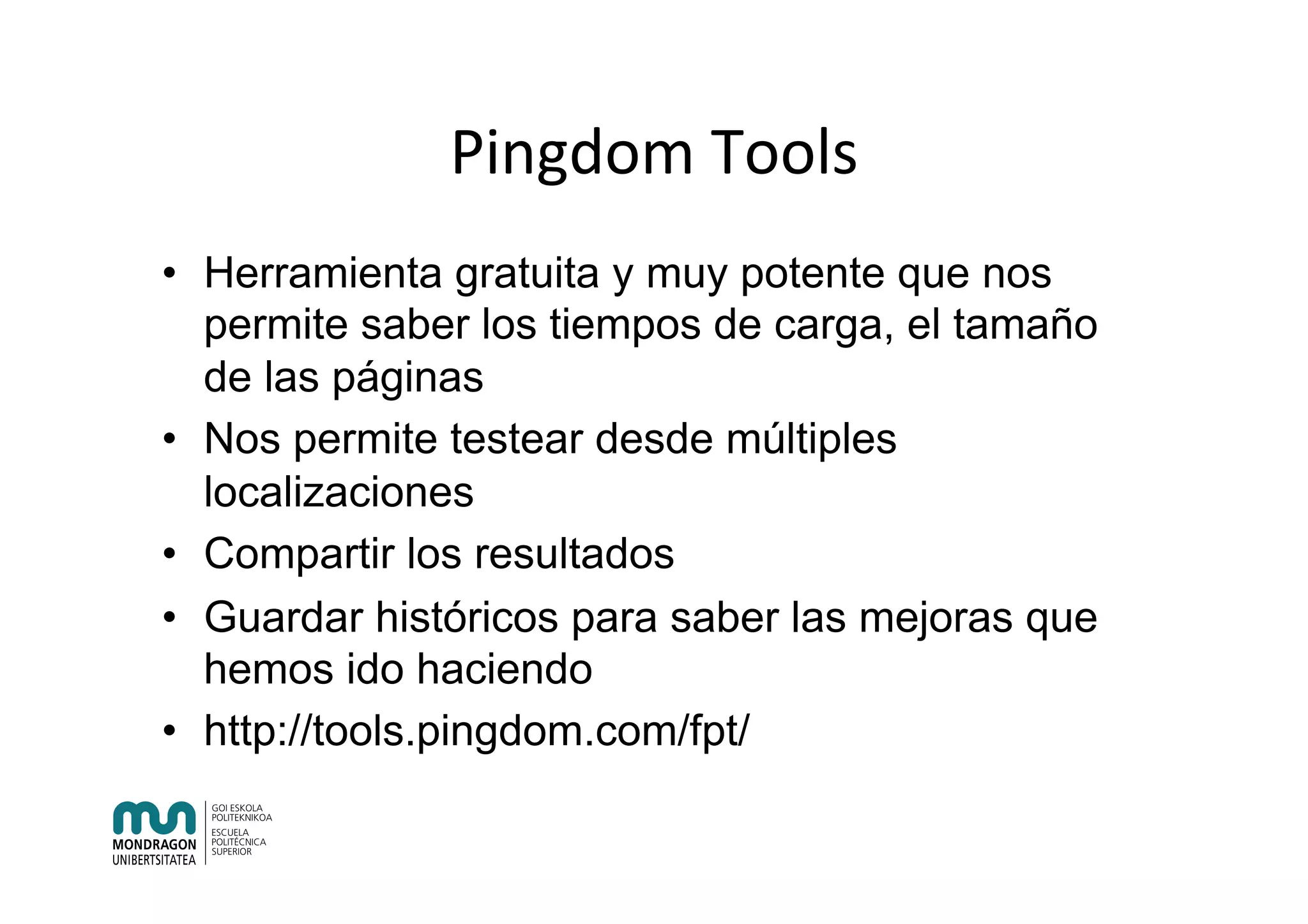 Pingdom	Tools	
•  Herramienta gratuita y muy potente que nos
permite saber los tiempos de carga, el tamaño
de las páginas
•  Nos permite testear desde múltiples
localizaciones
•  Compartir los resultados
•  Guardar históricos para saber las mejoras que
hemos ido haciendo
•  http://tools.pingdom.com/fpt/
 