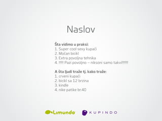 Naslov
Šta vidimo u praksi:
1. Super cool sexy kupaći
2. Moćan bicikl
3. Extra povoljna tehnika
4. !!!!!! Pazi povoljno – niksoni samo takvi!!!!!!!!

A šta ljudi traže tj. kako traže:
1. crveni kupaći
2. bicikl sa 12 brzina
3. kindle
4. nike patike br.40
 