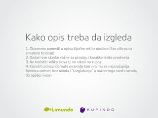 Kako opis treba da izgleda
1. Obavezno ponoviti u opisu ključne reči iz naslova (što više puta
smisleno to bolje)
2. Dodati sve stavke važne za prodaju i karakteristike predmeta
3. Ne koristiti velika slova tj. ne vikati na kupca
4. Koristiti princip obrnute piramide (servira mu se najznačajnija
činenica odmah, bez uvoda i “razglabanja” a nakon toga sledi razrada
do opšeg nivoa)
 