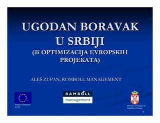 UGODAN BORAVAK
            U SRBIJI
                      (ili OPTIMIZACIJA EVROPSKIH
                               PROJEKATA)

                      ALEŠ ZUPAN, ROMBOLL MANAGEMENT




Project is financed
                                                       Ministry of Finance of
by EU
                                                       Republic of Serbia
                                                                         1
 