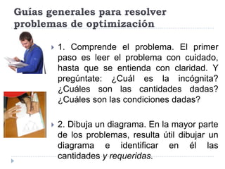 Guías generales para resolver
problemas de optimización

          1. Comprende el problema. El primer
           paso es leer el problema con cuidado,
           hasta que se entienda con claridad. Y
           pregúntate: ¿Cuál es la incógnita?
           ¿Cuáles son las cantidades dadas?
           ¿Cuáles son las condiciones dadas?

          2. Dibuja un diagrama. En la mayor parte
           de los problemas, resulta útil dibujar un
           diagrama e identificar en él las
           cantidades y requeridas.
 