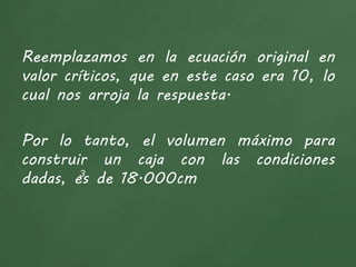 Reemplazamos en la ecuación original en
valor críticos, que en este caso era 10, lo
cual nos arroja la respuesta.
Por lo tanto, el volumen máximo para
construir un caja con las condiciones
dadas, es de 18.000cm3
 