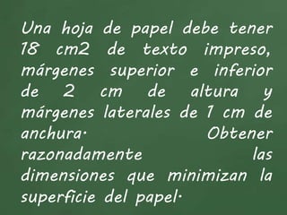 Una hoja de papel debe tener
18 cm2 de texto impreso,
márgenes superior e inferior
de 2 cm de altura y
márgenes laterales de 1 cm de
anchura. Obtener
razonadamente las
dimensiones que minimizan la
superficie del papel.
 