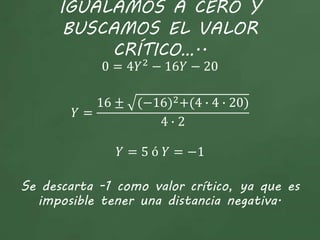IGUALAMOS A CERO Y
BUSCAMOS EL VALOR
CRÍTICO…..
0 = 4𝑌2
− 16𝑌 − 20
𝑌 =
16 ± (−16)2+(4 ∙ 4 ∙ 20)
4 ∙ 2
𝑌 = 5 ó 𝑌 = −1
Se descarta -1 como valor crítico, ya que es
imposible tener una distancia negativa.
 