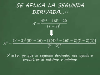 SE APLICA LA SEGUNDA
DERIVADA…..
𝐴′
=
4𝑌2
− 16𝑌 − 20
(𝑌 − 2)2
𝐴′′ =
𝑌 − 2 2
(8𝑌 − 16) − 2(4𝑌2
− 16𝑌 − 2)(𝑌 − 2)(1)
(𝑌 − 2)2
Y esto, ya que la segunda derivada, nos ayuda a
encontrar el máximo o mínimo
 