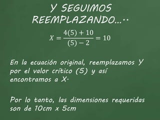 Y SEGUIMOS
REEMPLAZANDO…..
𝑋 =
4(5) + 10
(5) − 2
= 10
En la ecuación original, reemplazamos Y
por el valor crítico (5) y así
encontramos a X.
Por lo tanto, las dimensiones requeridas
son de 10cm x 5cm
 