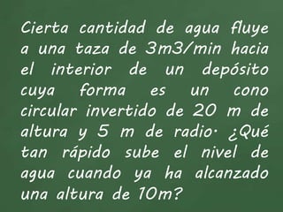 Cierta cantidad de agua fluye
a una taza de 3m3/min hacia
el interior de un depósito
cuya forma es un cono
circular invertido de 20 m de
altura y 5 m de radio. ¿Qué
tan rápido sube el nivel de
agua cuando ya ha alcanzado
una altura de 10m?
 