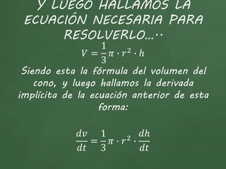 Y LUEGO HALLAMOS LA
ECUACIÓN NECESARIA PARA
RESOLVERLO…..
𝑉 =
1
3
𝜋 ∙ 𝑟2
∙ ℎ
Siendo esta la fórmula del volumen del
cono, y luego hallamos la derivada
implícita de la ecuación anterior de esta
forma:
𝑑𝑣
𝑑𝑡
=
1
3
𝜋 ∙ 𝑟2
∙
𝑑ℎ
𝑑𝑡
 