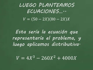 LUEGO PLANTEAMOS
ECUACIONES…..
𝑉 = 50 − 2𝑋 80 − 2𝑋 𝑋
Esta sería la ecuación que
representaría el problema, y
luego aplicamos distributiva.
𝑉 = 4𝑋3
− 260𝑋2
+ 4000𝑋
 