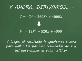 Y AHORA, DERIVAMOS…..
𝑉 = 4𝑋3
− 260𝑋2
+ 4000𝑋
𝑉′
= 12𝑋2
− 520𝑋 + 4000
Y luego, el resultado lo igualamos a cero
para hallar los posibles resultados de x y
así determinar el valor crítico.
 