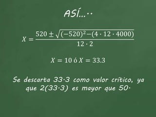 ASÍ…..
𝑋 =
520 ± (−520)2−(4 ∙ 12 ∙ 4000)
12 ∙ 2
𝑋 = 10 ó 𝑋 = 33.3
Se descarta 33.3 como valor crítico, ya
que 2(33.3) es mayor que 50.
 
