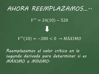 AHORA REEMPLAZAMOS…..
𝑉′′
= 24(10) − 520
𝑉′′
10 = −280 < 0 → 𝑀Á𝑋𝐼𝑀𝑂
Reemplazamos el valor crítico en la
segunda derivada para determinar si es
MÁXIMO o MÍNIMO.
 