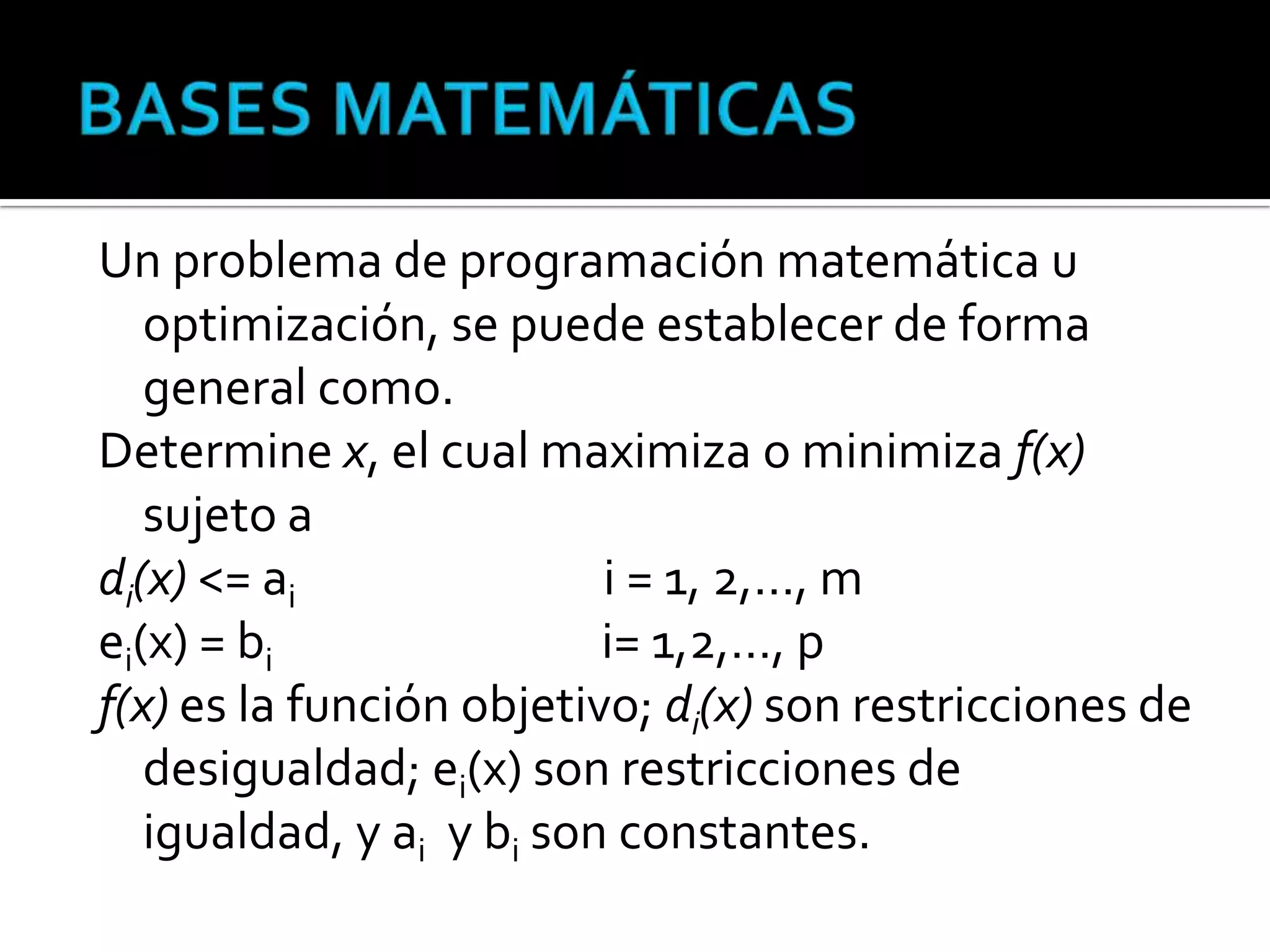 Un problema de programación matemática u
   optimización, se puede establecer de forma
   general como.
Determine x, el cual maximiza o minimiza f(x)
   sujeto a
di(x) <= ai               i = 1, 2,…, m
ei(x) = bi                i= 1,2,…, p
f(x) es la función objetivo; di(x) son restricciones de
   desigualdad; ei(x) son restricciones de
   igualdad, y ai y bi son constantes.
 